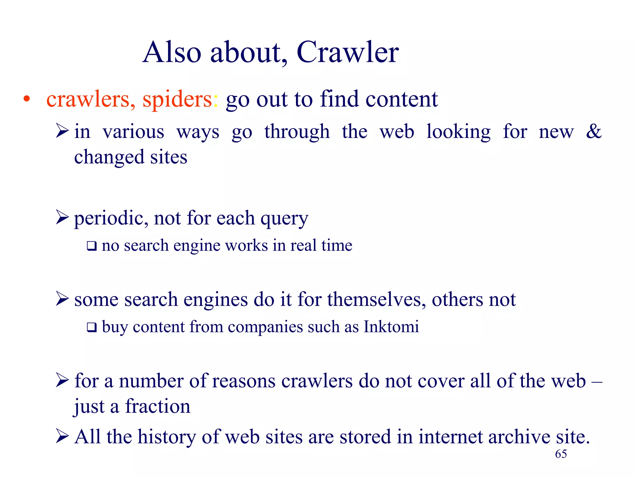 65
Also about, Crawler
• crawlers, spiders: go out to find content
in various ways go through the web looking for new &
changed sites
periodic, not for each query
 no search engine works in real time
some search engines do it for themselves, others not
 buy content from companies such as Inktomi
for a number of reasons crawlers do not cover all of the web –
just a fraction
All the history of web sites are stored in internet archive site.
 