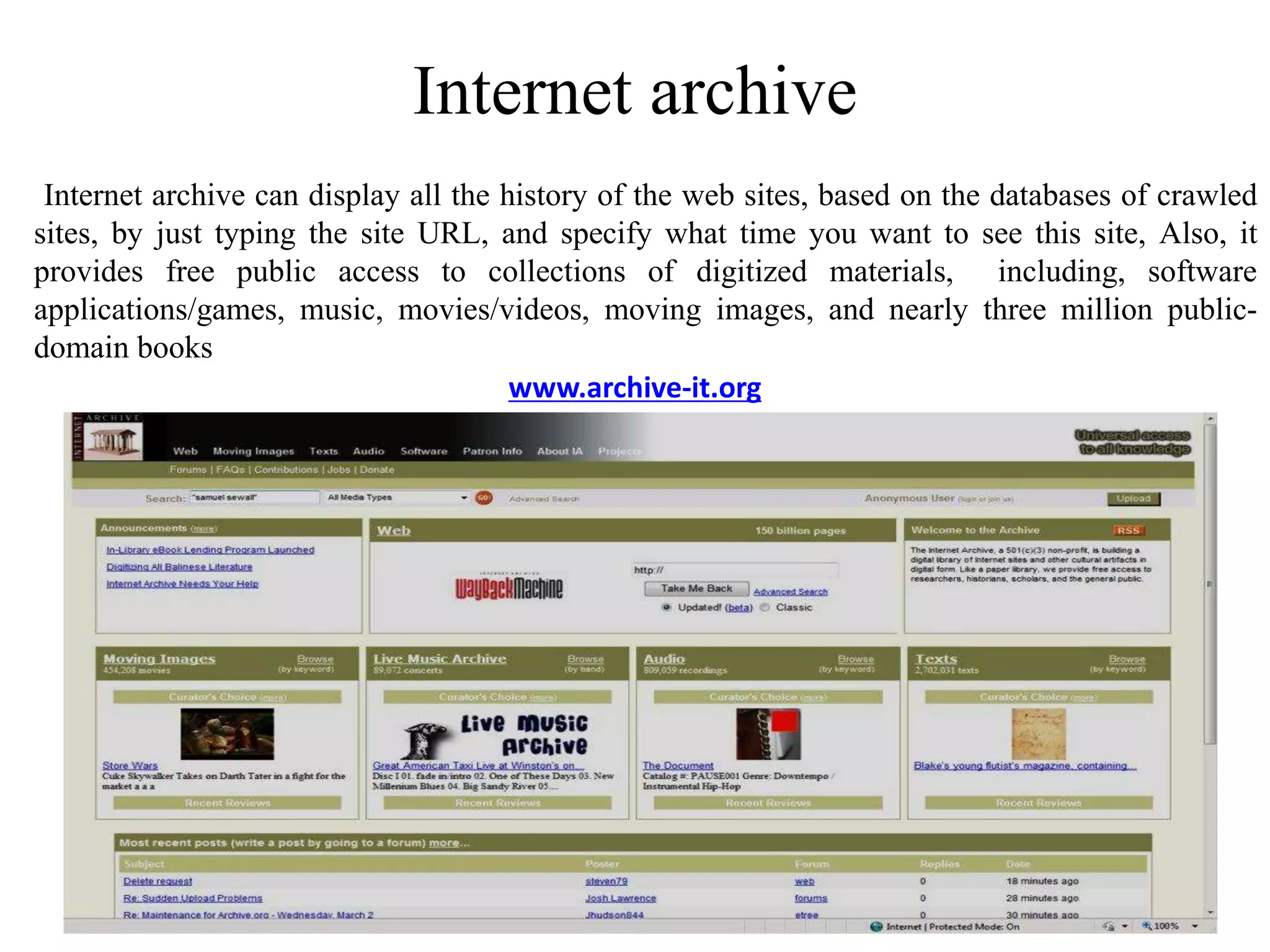Internet archive
Internet archive can display all the history of the web sites, based on the databases of crawled
sites, by just typing the site URL, and specify what time you want to see this site, Also, it
provides free public access to collections of digitized materials, including, software
applications/games, music, movies/videos, moving images, and nearly three million public-
domain books
www.archive-it.org
 