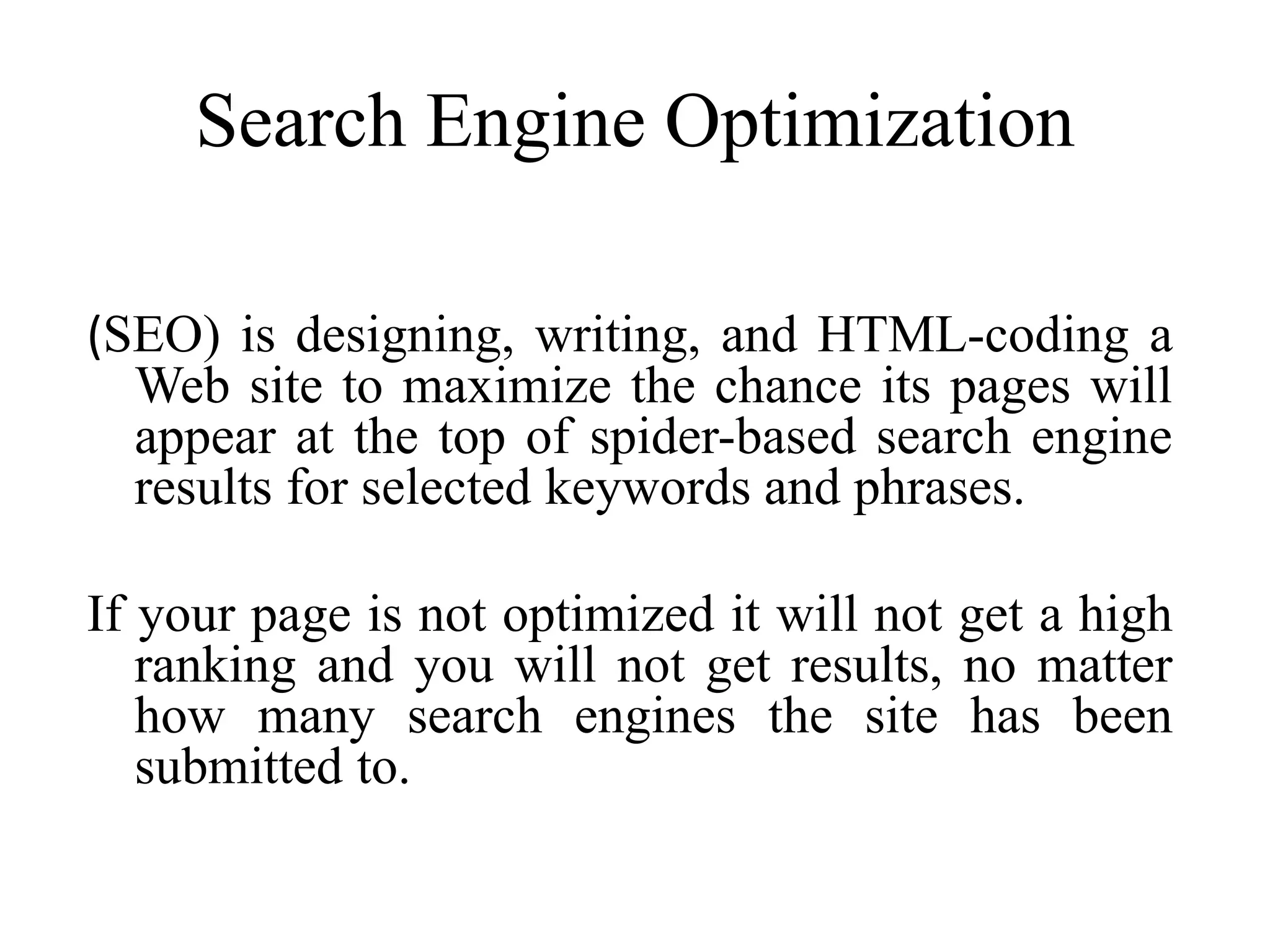 Search Engine Optimization
(SEO) is designing, writing, and HTML-coding a
Web site to maximize the chance its pages will
appear at the top of spider-based search engine
results for selected keywords and phrases.
If your page is not optimized it will not get a high
ranking and you will not get results, no matter
how many search engines the site has been
submitted to.
 