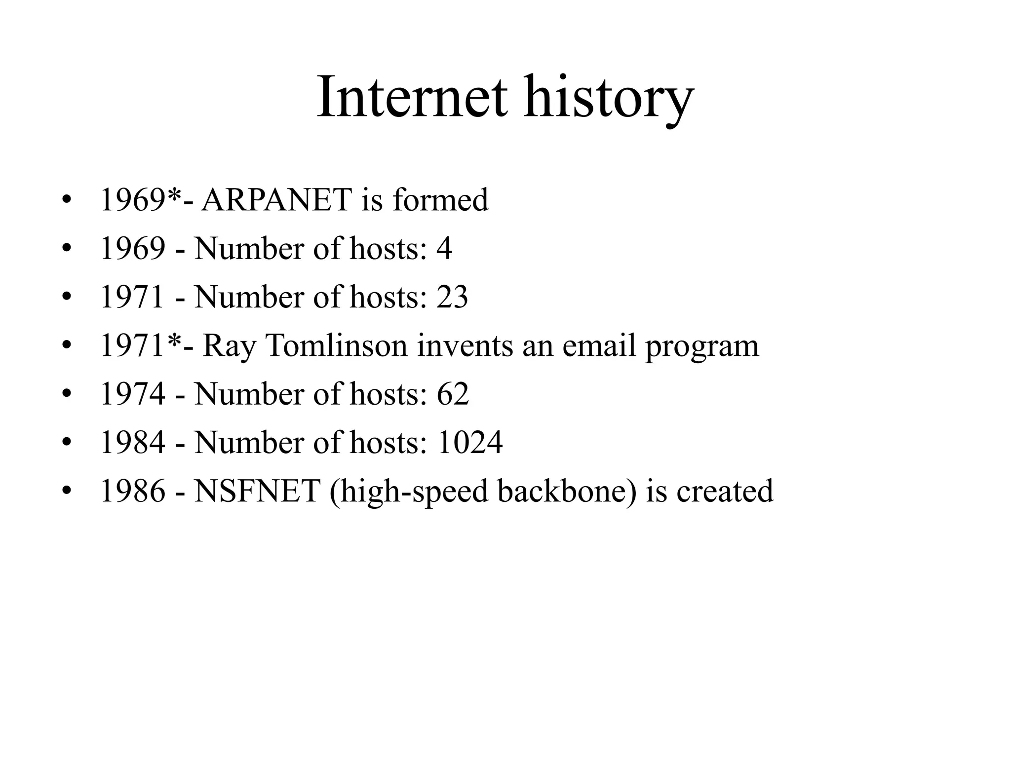 Internet history
• 1969*- ARPANET is formed
• 1969 - Number of hosts: 4
• 1971 - Number of hosts: 23
• 1971*- Ray Tomlinson invents an email program
• 1974 - Number of hosts: 62
• 1984 - Number of hosts: 1024
• 1986 - NSFNET (high-speed backbone) is created
 