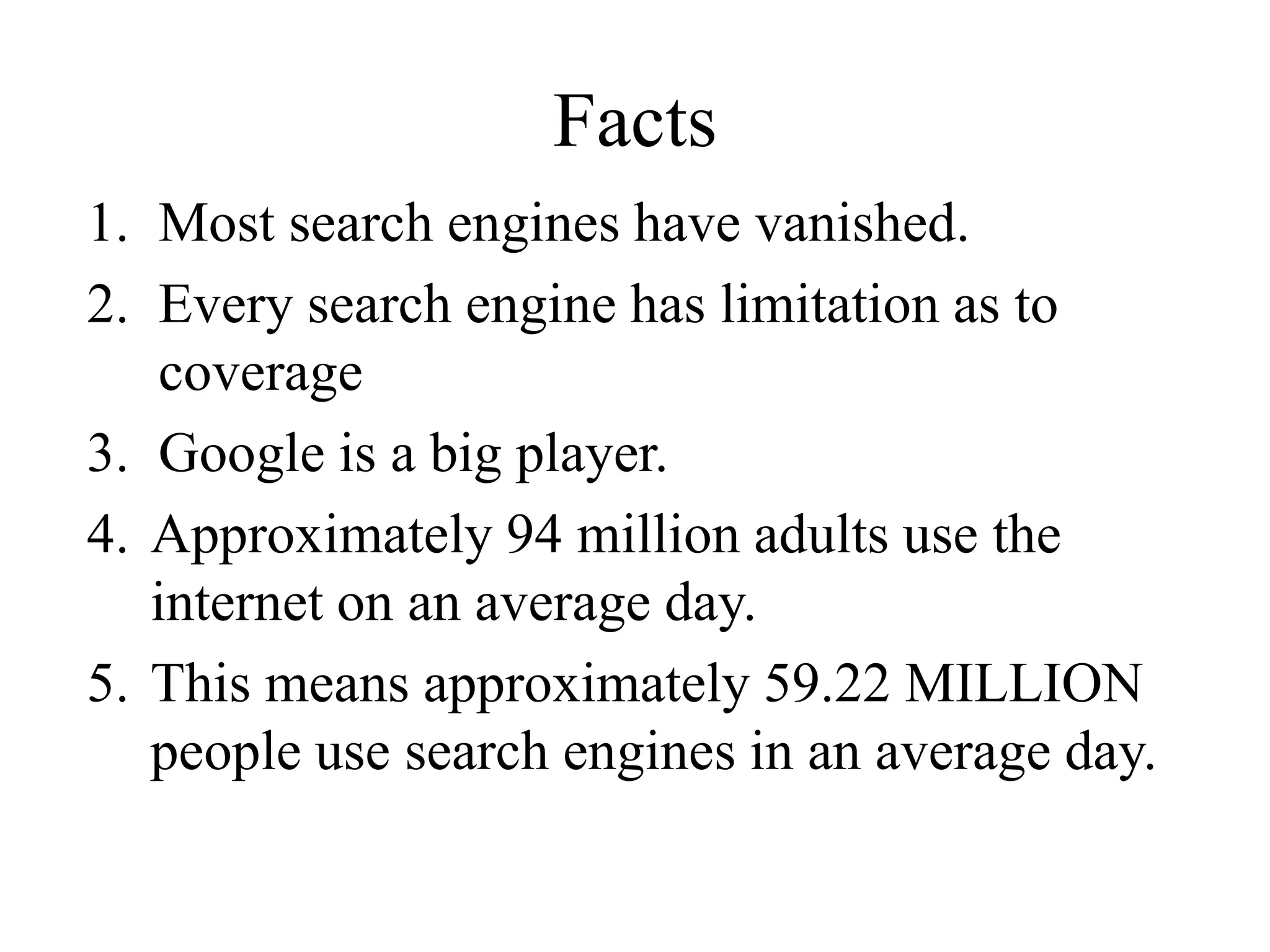 Facts
1. Most search engines have vanished.
2. Every search engine has limitation as to
coverage
3. Google is a big player.
4. Approximately 94 million adults use the
internet on an average day.
5. This means approximately 59.22 MILLION
people use search engines in an average day.
 