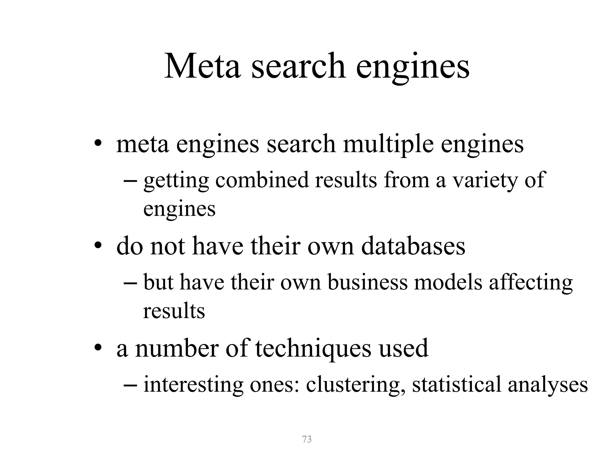 73
Meta search engines
• meta engines search multiple engines
– getting combined results from a variety of
engines
• do not have their own databases
– but have their own business models affecting
results
• a number of techniques used
– interesting ones: clustering, statistical analyses
 