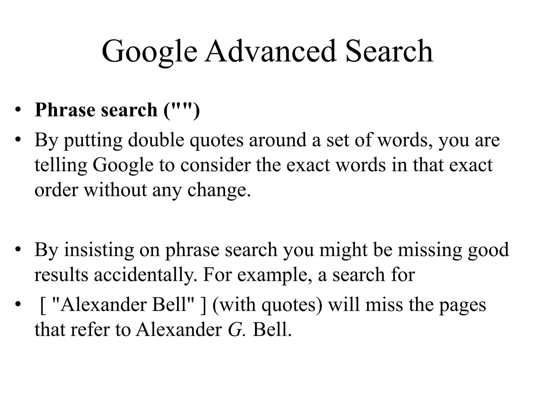 Google Advanced Search
• Phrase search ("")
• By putting double quotes around a set of words, you are
telling Google to consider the exact words in that exact
order without any change.
• By insisting on phrase search you might be missing good
results accidentally. For example, a search for
• [ "Alexander Bell" ] (with quotes) will miss the pages
that refer to Alexander G. Bell.
 