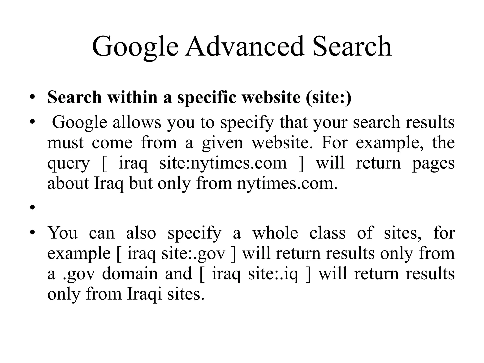 Google Advanced Search
• Search within a specific website (site:)
• Google allows you to specify that your search results
must come from a given website. For example, the
query [ iraq site:nytimes.com ] will return pages
about Iraq but only from nytimes.com.
•
• You can also specify a whole class of sites, for
example [ iraq site:.gov ] will return results only from
a .gov domain and [ iraq site:.iq ] will return results
only from Iraqi sites.
 