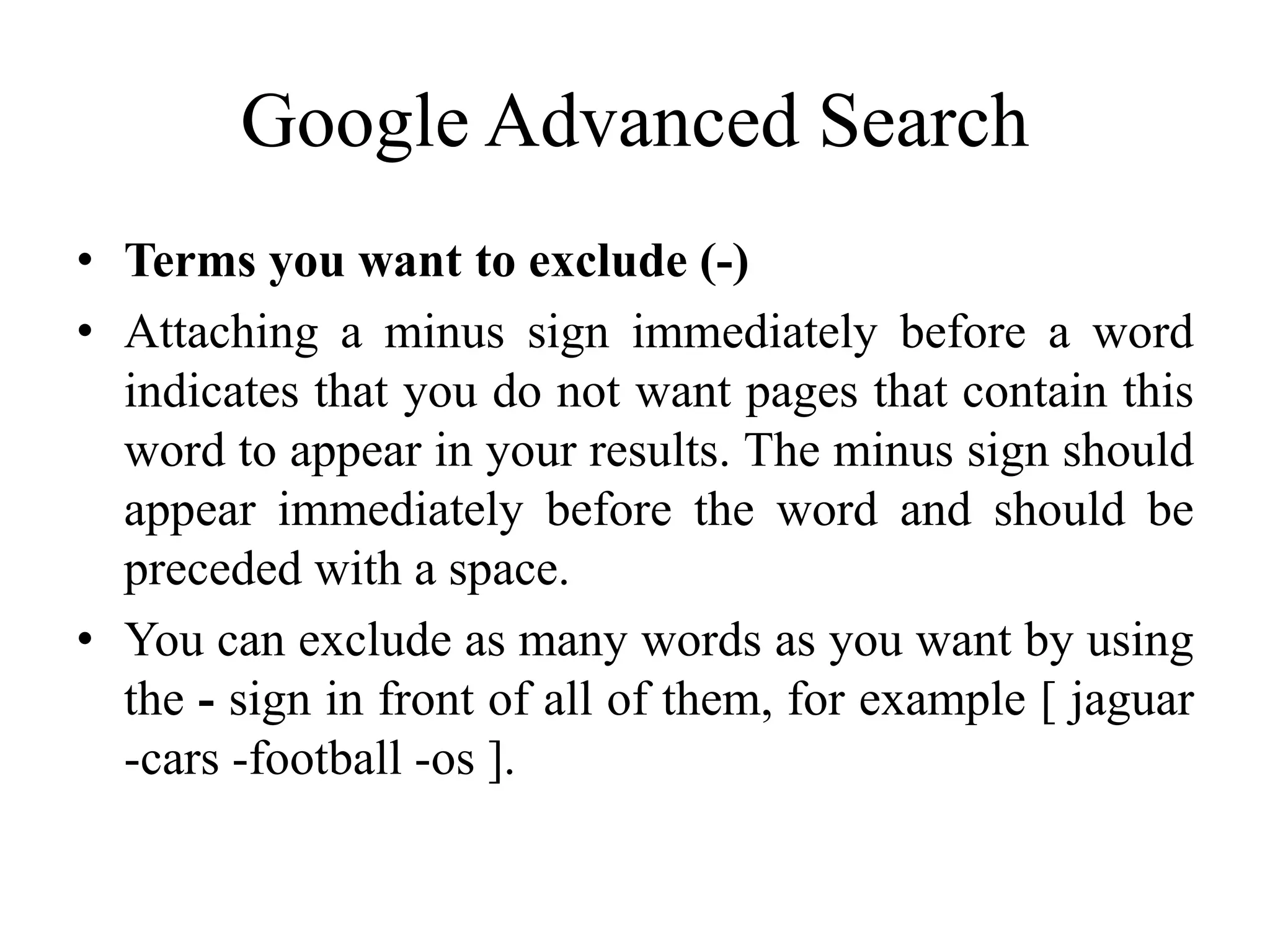 Google Advanced Search
• Terms you want to exclude (-)
• Attaching a minus sign immediately before a word
indicates that you do not want pages that contain this
word to appear in your results. The minus sign should
appear immediately before the word and should be
preceded with a space.
• You can exclude as many words as you want by using
the - sign in front of all of them, for example [ jaguar
-cars -football -os ].
 