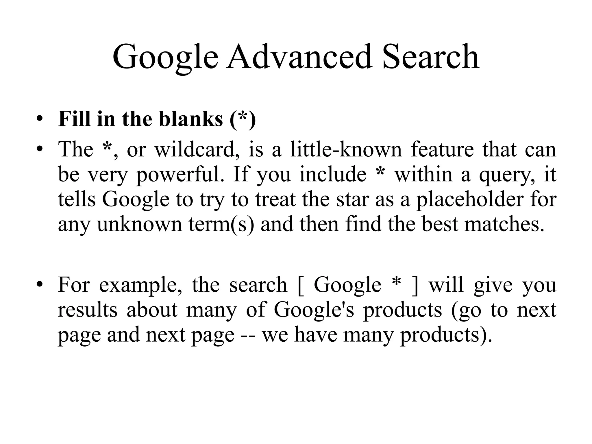 Google Advanced Search
• Fill in the blanks (*)
• The *, or wildcard, is a little-known feature that can
be very powerful. If you include * within a query, it
tells Google to try to treat the star as a placeholder for
any unknown term(s) and then find the best matches.
• For example, the search [ Google * ] will give you
results about many of Google's products (go to next
page and next page -- we have many products).
 