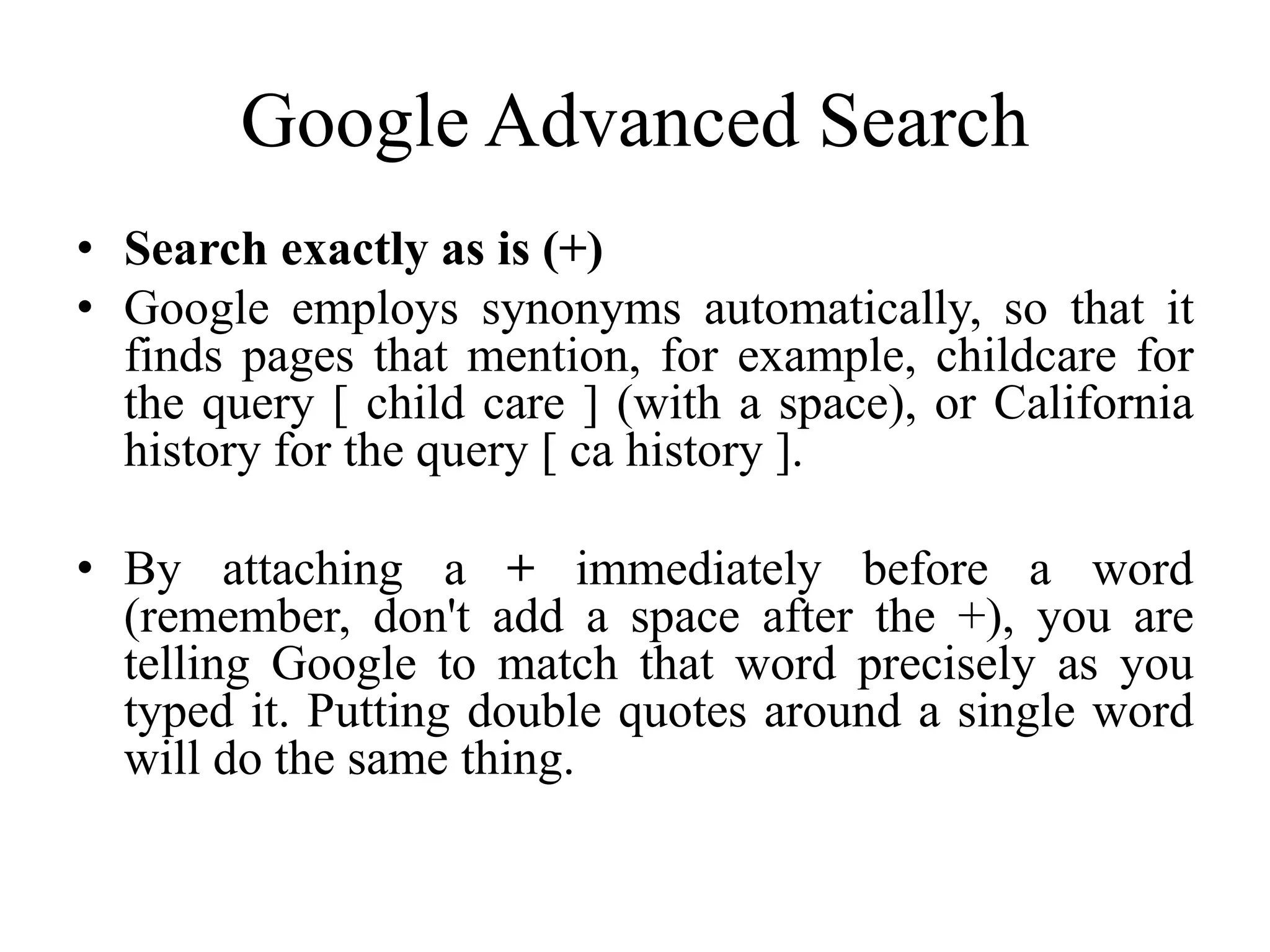 Google Advanced Search
• Search exactly as is (+)
• Google employs synonyms automatically, so that it
finds pages that mention, for example, childcare for
the query [ child care ] (with a space), or California
history for the query [ ca history ].
• By attaching a + immediately before a word
(remember, don't add a space after the +), you are
telling Google to match that word precisely as you
typed it. Putting double quotes around a single word
will do the same thing.
 