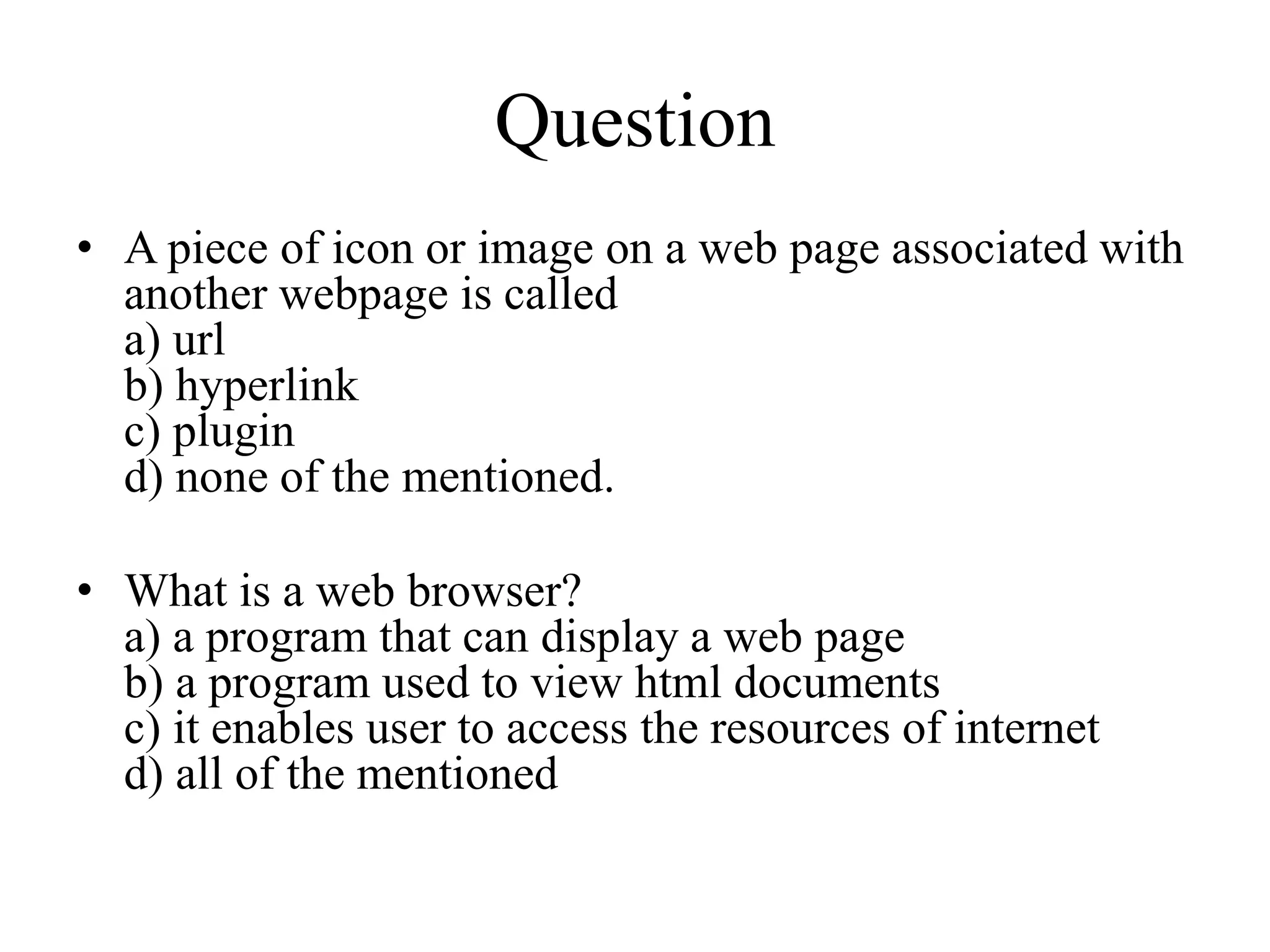 Question
• A piece of icon or image on a web page associated with
another webpage is called
a) url
b) hyperlink
c) plugin
d) none of the mentioned.
• What is a web browser?
a) a program that can display a web page
b) a program used to view html documents
c) it enables user to access the resources of internet
d) all of the mentioned
 
