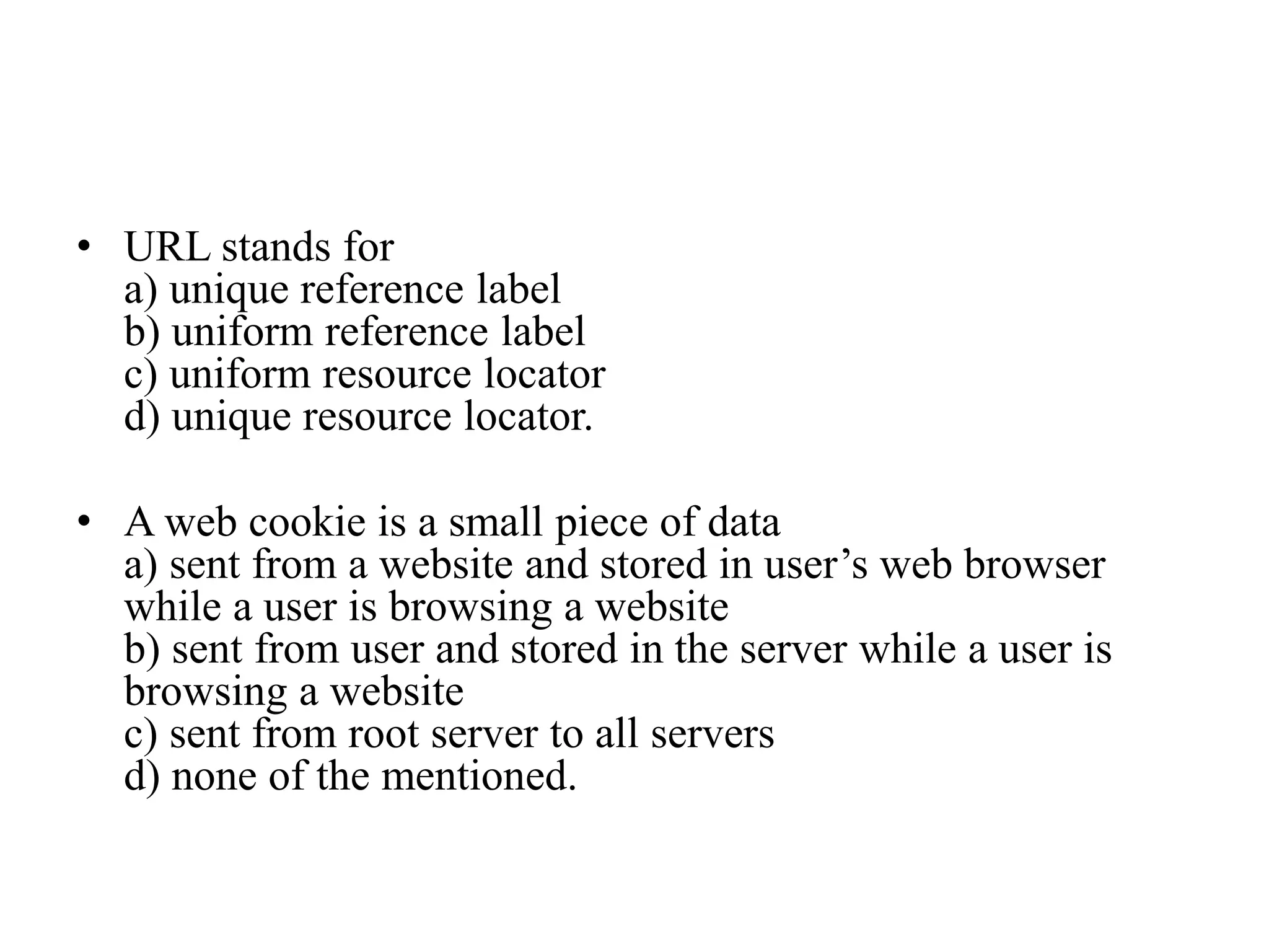 • URL stands for
a) unique reference label
b) uniform reference label
c) uniform resource locator
d) unique resource locator.
• A web cookie is a small piece of data
a) sent from a website and stored in user’s web browser
while a user is browsing a website
b) sent from user and stored in the server while a user is
browsing a website
c) sent from root server to all servers
d) none of the mentioned.
 