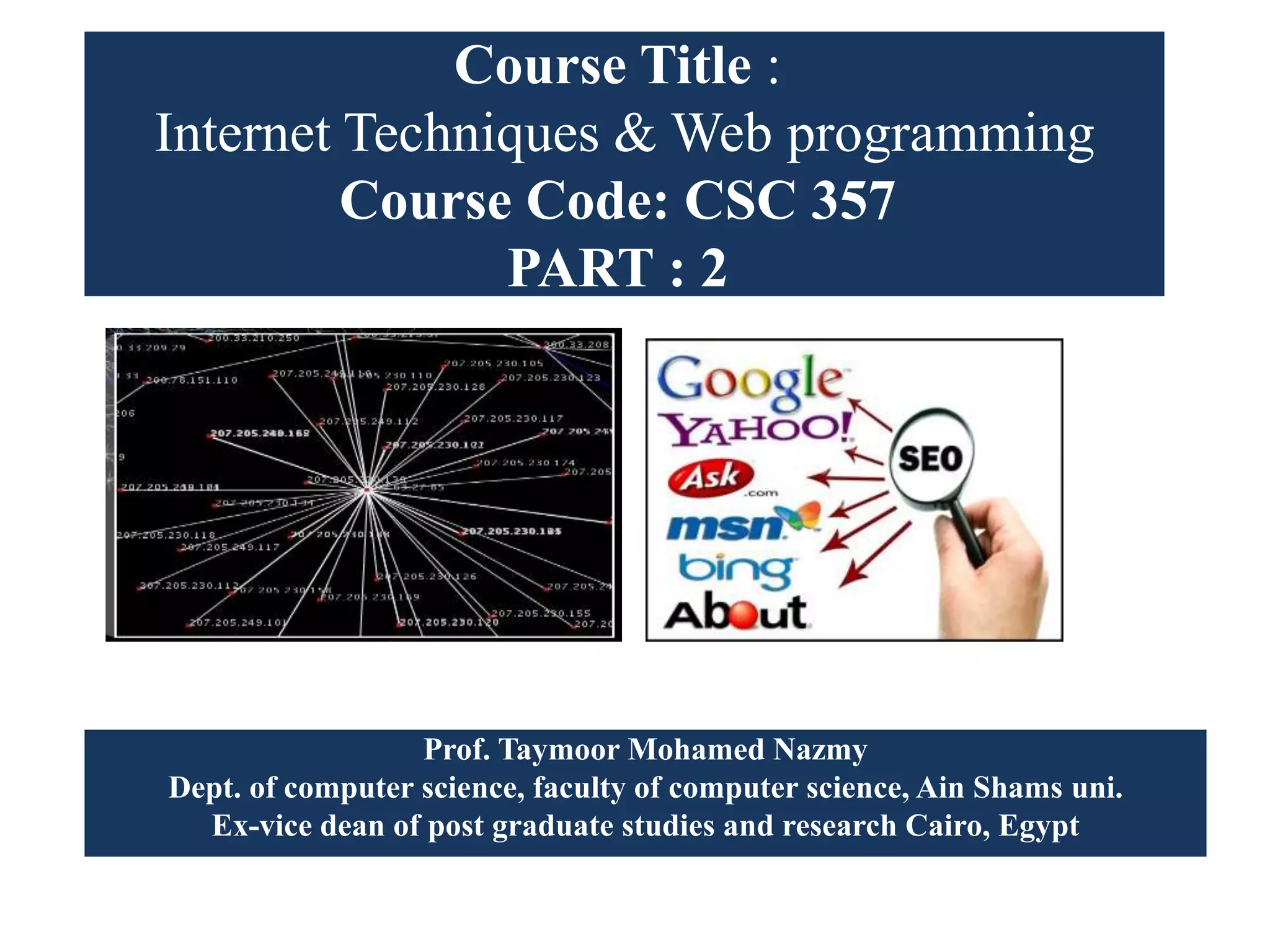 Course Title :
Internet Techniques & Web programming
Course Code: CSC 357
PART : 2
Prof. Taymoor Mohamed Nazmy
Dept. of computer science, faculty of computer science, Ain Shams uni.
Ex-vice dean of post graduate studies and research Cairo, Egypt
 