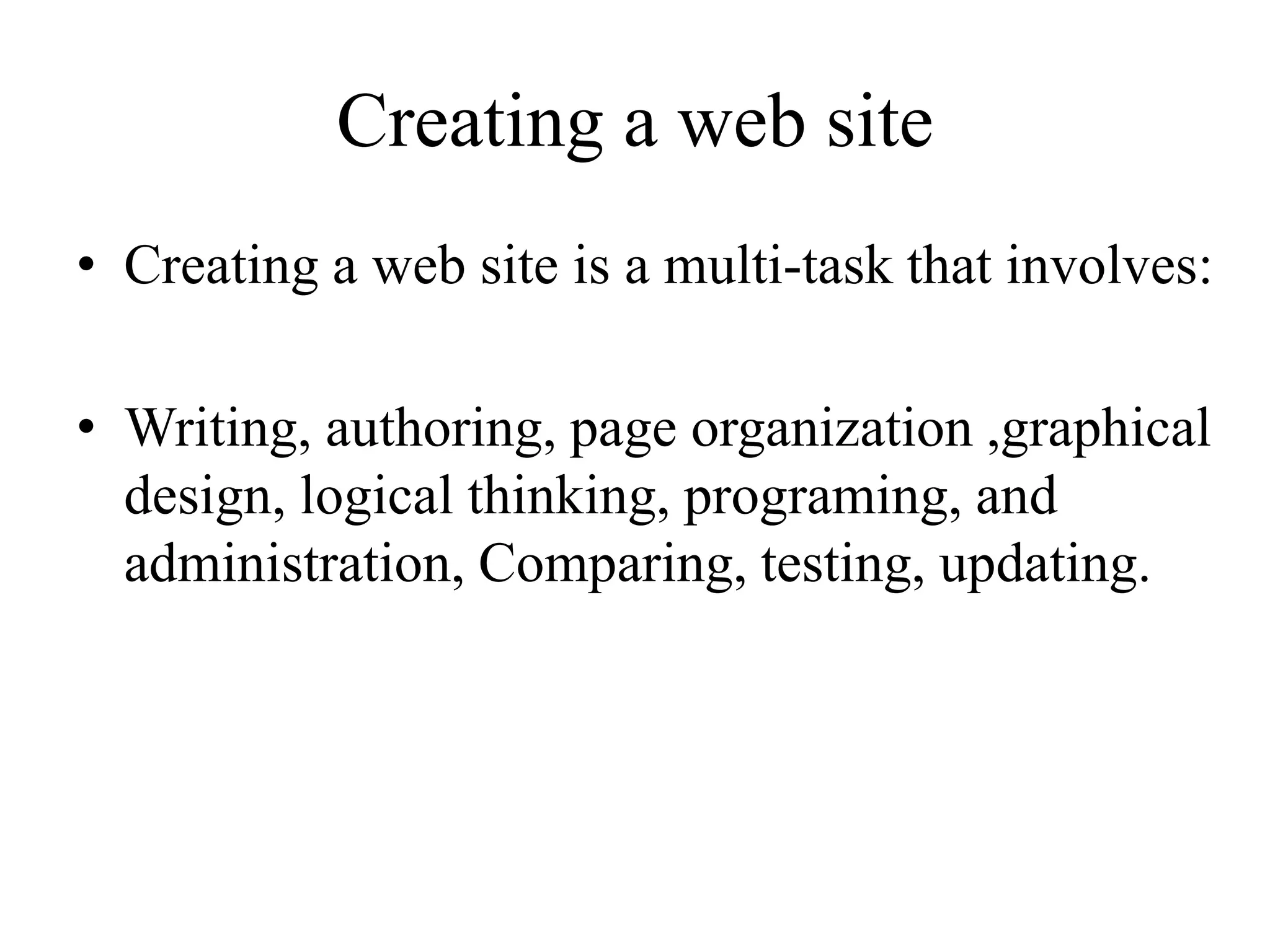 Creating a web site
• Creating a web site is a multi-task that involves:
• Writing, authoring, page organization ,graphical
design, logical thinking, programing, and
administration, Comparing, testing, updating.
 