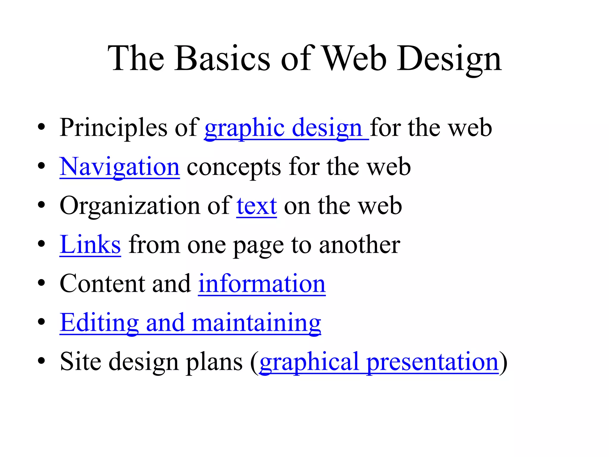 The Basics of Web Design
• Principles of graphic design for the web
• Navigation concepts for the web
• Organization of text on the web
• Links from one page to another
• Content and information
• Editing and maintaining
• Site design plans (graphical presentation)
 