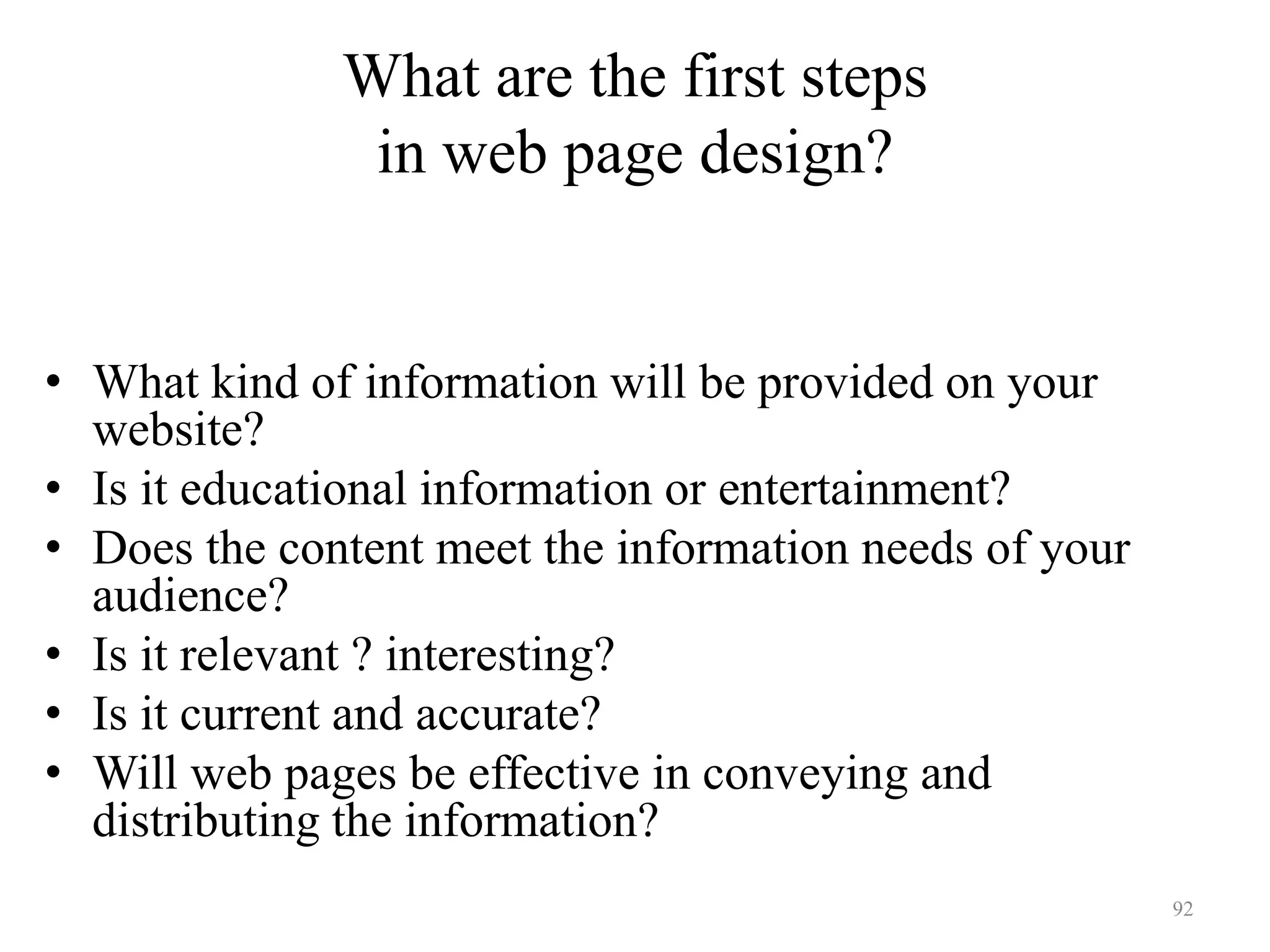92
Define the content
• What kind of information will be provided on your
website?
• Is it educational information or entertainment?
• Does the content meet the information needs of your
audience?
• Is it relevant ? interesting?
• Is it current and accurate?
• Will web pages be effective in conveying and
distributing the information?
What are the first steps
in web page design?
 