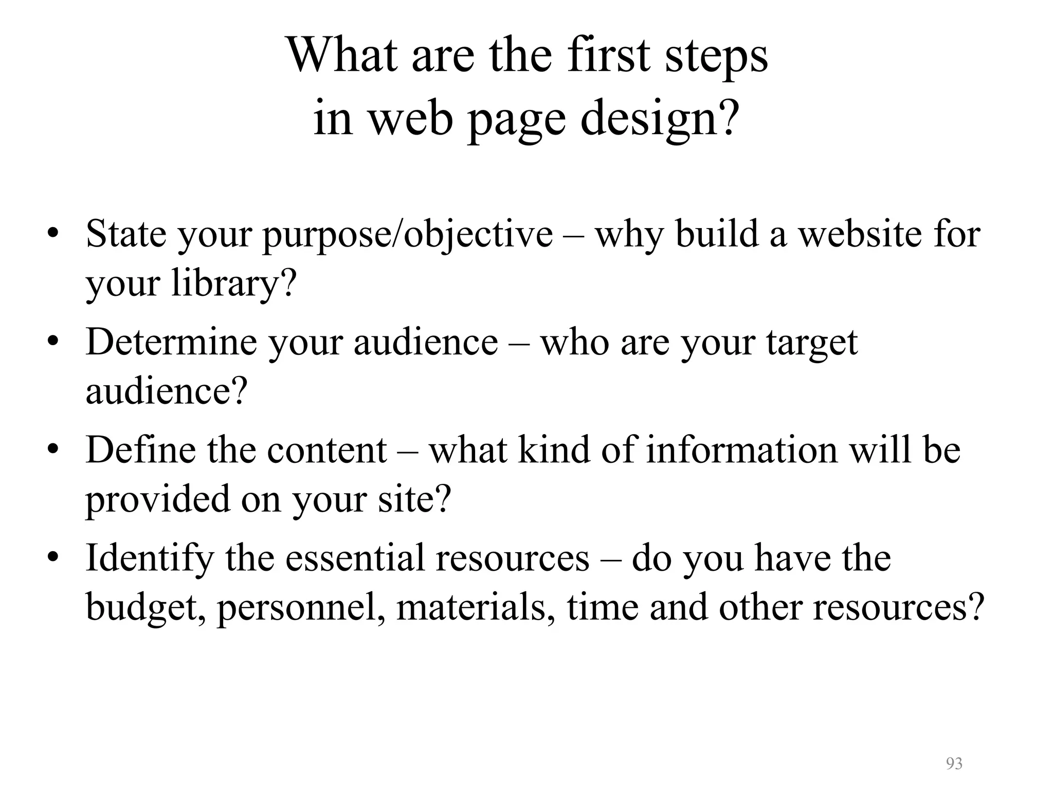93
What are the first steps
in web page design?
• State your purpose/objective – why build a website for
your library?
• Determine your audience – who are your target
audience?
• Define the content – what kind of information will be
provided on your site?
• Identify the essential resources – do you have the
budget, personnel, materials, time and other resources?
 
