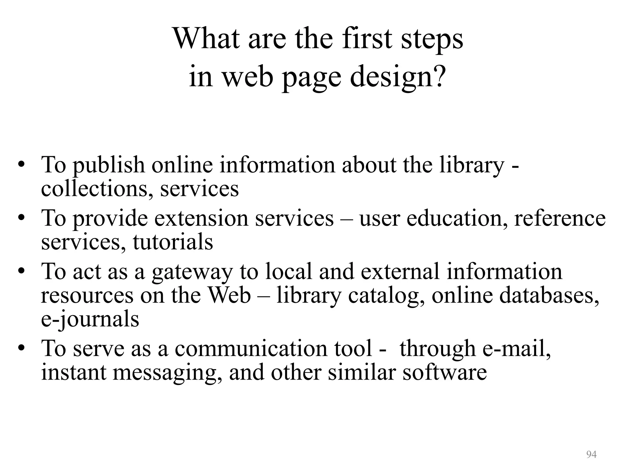94
What are the first steps
in web page design?
State your purpose
• To publish online information about the library -
collections, services
• To provide extension services – user education, reference
services, tutorials
• To act as a gateway to local and external information
resources on the Web – library catalog, online databases,
e-journals
• To serve as a communication tool - through e-mail,
instant messaging, and other similar software
 