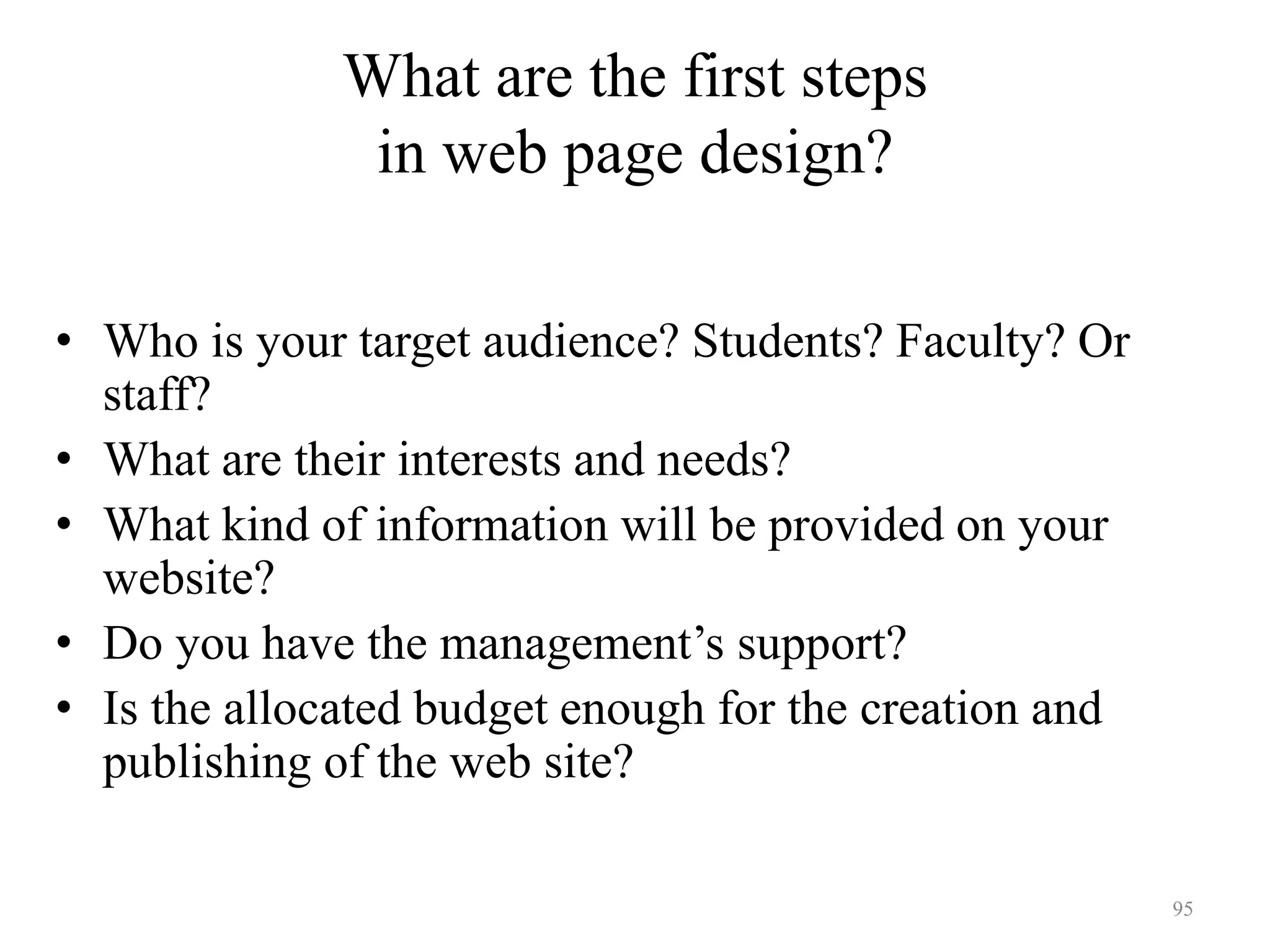 95
Determine your audience
• Who is your target audience? Students? Faculty? Or
staff?
• What are their interests and needs?
• What kind of information will be provided on your
website?
• Do you have the management’s support?
• Is the allocated budget enough for the creation and
publishing of the web site?
What are the first steps
in web page design?
 