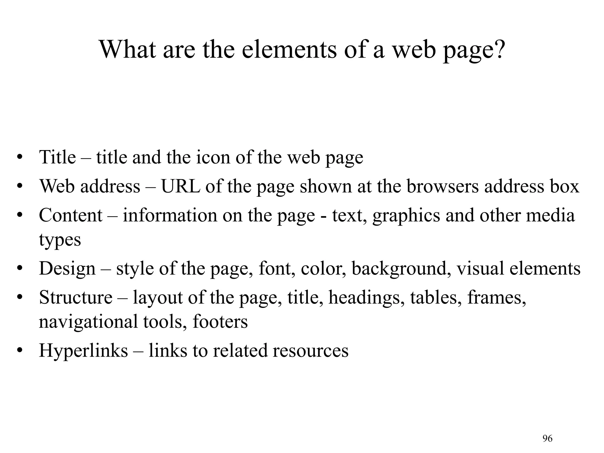 96
What are the elements of a web page?
• Title – title and the icon of the web page
• Web address – URL of the page shown at the browsers address box
• Content – information on the page - text, graphics and other media
types
• Design – style of the page, font, color, background, visual elements
• Structure – layout of the page, title, headings, tables, frames,
navigational tools, footers
• Hyperlinks – links to related resources
 