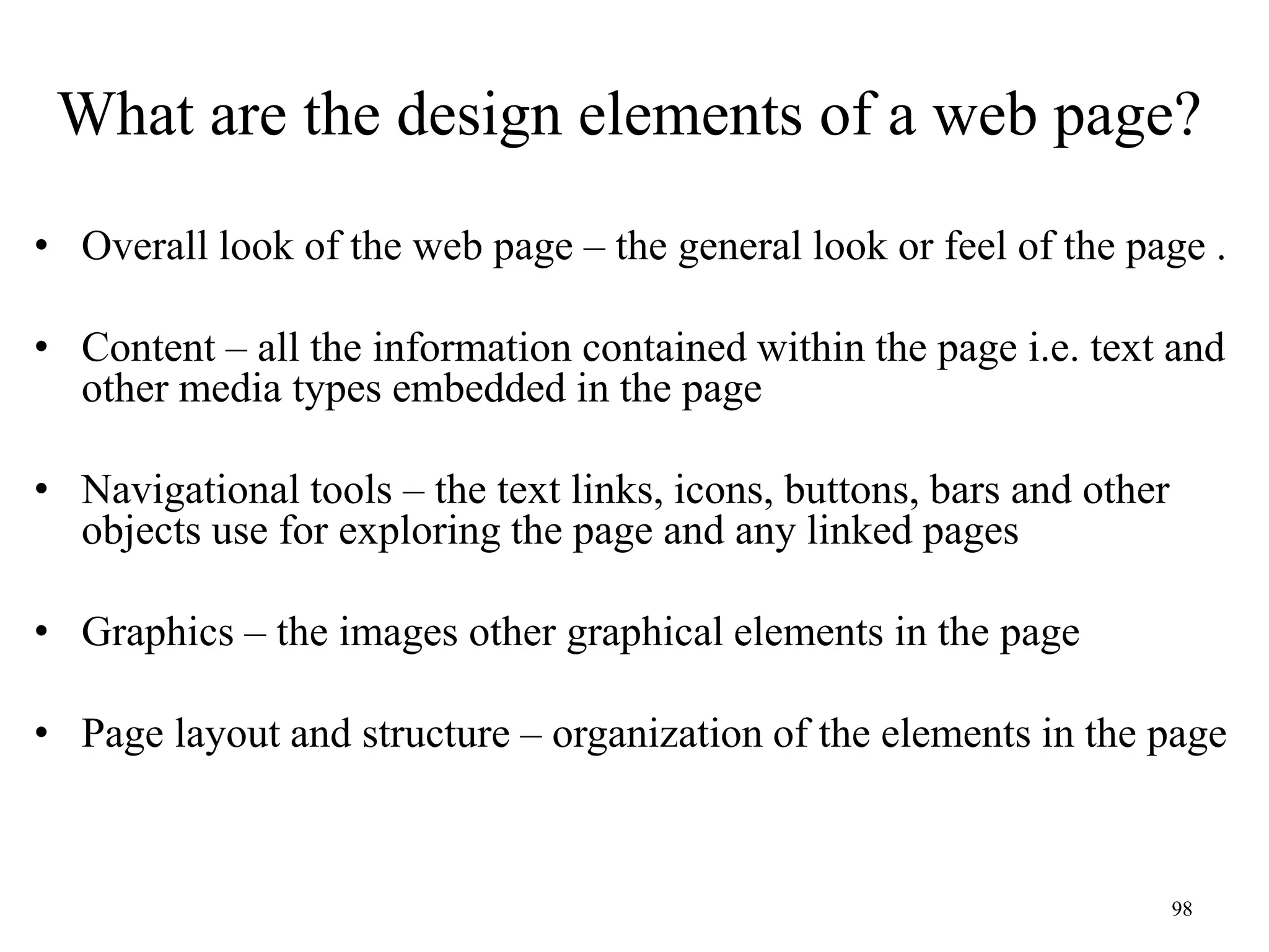 98
What are the design elements of a web page?
• Overall look of the web page – the general look or feel of the page .
• Content – all the information contained within the page i.e. text and
other media types embedded in the page
• Navigational tools – the text links, icons, buttons, bars and other
objects use for exploring the page and any linked pages
• Graphics – the images other graphical elements in the page
• Page layout and structure – organization of the elements in the page
 