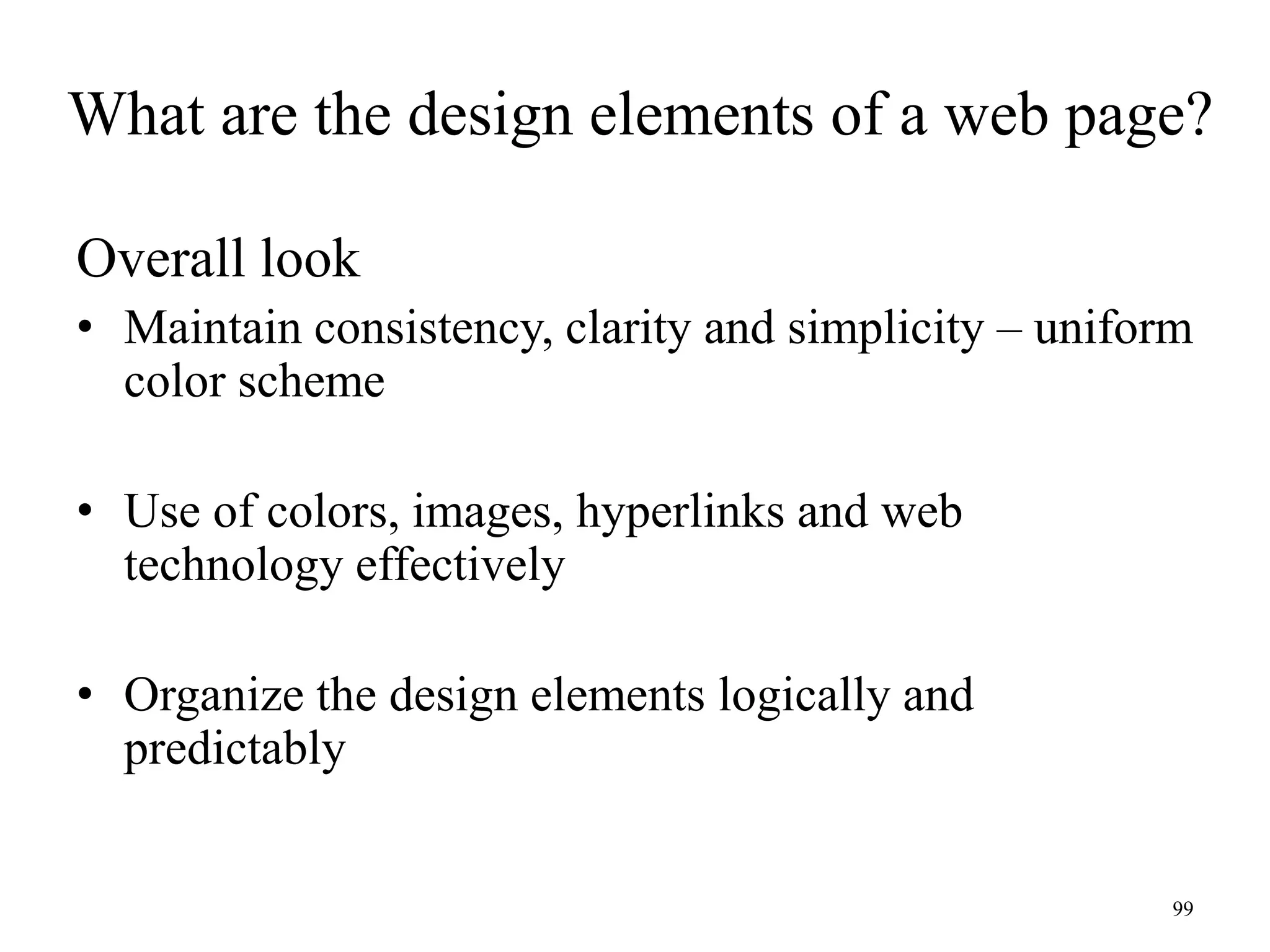 99
Overall look
• Maintain consistency, clarity and simplicity – uniform
color scheme
• Use of colors, images, hyperlinks and web
technology effectively
• Organize the design elements logically and
predictably
What are the design elements of a web page?
 