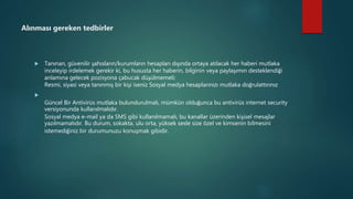 Alınması gereken tedbirler
 Tanınan, güvenilir şahısların/kurumların hesapları dışında ortaya atılacak her haberi mutlaka
inceleyip irdelemek gerekir ki, bu hususta her haberin, bilginin veya paylaşımın desteklendiği
anlamına gelecek pozisyona çabucak düşülmemeli;
Resmi, siyasi veya tanınmış bir kişi iseniz Sosyal medya hesaplarınızı mutlaka doğrulattırınız

Güncel Bir Antivirüs mutlaka bulundurulmalı, mümkün olduğunca bu antivirüs internet security
versiyonunda kullanılmalıdır.
Sosyal medya e-mail ya da SMS gibi kullanılmamalı, bu kanallar üzerinden kişisel mesajlar
yazılmamalıdır. Bu durum, sokakta, ulu orta, yüksek sesle size özel ve kimsenin bilmesini
istemediğiniz bir durumunuzu konuşmak gibidir.
 