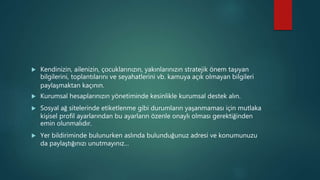  Kendinizin, ailenizin, çocuklarınızın, yakınlarınızın stratejik önem taşıyan
bilgilerini, toplantılarını ve seyahatlerini vb. kamuya açık olmayan bilgileri
paylaşmaktan kaçının.
 Kurumsal hesaplarınızın yönetiminde kesinlikle kurumsal destek alın.
 Sosyal ağ sitelerinde etiketlenme gibi durumların yaşanmaması için mutlaka
kişisel profil ayarlarından bu ayarların özenle onaylı olması gerektiğinden
emin olunmalıdır.
 Yer bildiriminde bulunurken aslında bulunduğunuz adresi ve konumunuzu
da paylaştığınızı unutmayınız…
 