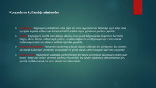 Korsanların kullandığı yöntemler
 Keylogger; Bilgisayara yerleştirilen ufak çaplı bir virüs sayesinde her tıklamayı kayıt edip virüs
içeriğine enjekte edilen mail adresine belirli aralıkla rapor gönderen yazılım çeşididir.
 Trojan Keyloggere oranla dahi detaylı olan bu virüs çeşidi bilgisayarda olup biten her türlü
bilgiyi, ekran alıntısı, video kaydı çekimi, uzaktan bağlanma ve Bilgisayarınızı zombi olarak
kullanmaya kadar son derece tehlikeli işlemler yapabilir.
 Sosyal Mühendislik; Tamamen kandırmaya dayalı olarak kullanılan bir yöntemdir. Bu yöntem
sık olarak kullanılan yöntemler arasındadır ve genel olarak sahte hesaplar üzerinde yaygındır.
 Brute –force: Hackerların kullandığı yöntemlerden bir tanesi ve tehlikeli durumlara neden olan
brute –force adı verilen deneme yanılma yöntemidir. Bu türden saldırılara yem olmamak için,
parola mutlaka karışık ve uzun olarak tanımlanmalıdır.
 