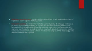  Wifi’lerden Kayıt bilgisi alma; Dışa açık şekilde bağlandığınız bir wifi veya wireless cihazının,
bilgilerinize erişimi sağlama ihtimali yüksektir.
 Fake (Sahte sayfalar); Bu yöntem her ne kadar nadiren kullanılsa da bilgisayar hakkında az,
öz bilgisi olanların fark edebileceği bir noktadır. Burada dikkat edilmesi gereken husus;
herhangi bir linke tıkladığınızda sizi var olan sistemden dışarı atmış gibi göstererek, giriş
yapmanız isteniliyorsa, bu gireceğiniz bilgilerin karşı tarafa gönderilmesi mümkün olabiliyor.
Çünkü size gönderilen link adresi sahtedir. Aynı tasarıma sahip fakat URL olarak değişkenlik
gösteren sahte bir web sayfasıdır.
 
