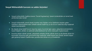 Sosyal Mühendislik kavramı ve saldırı biçimleri
 Sosyal mühendislik; İngilizce tanımı “Social Engineering” olarak isimlendirilen en temel hack
yöntemlerinden biridir.
 Sosyal mühendislik, temel olarak insanlar arası ilişkileri ve bu ilişkilerde meydan gelen
insanların dikkatsizliklerinden istifade ederek hedef kişi ya da kurum hakkında bilgi toplamak
olarak tanımlanabilir.
 Bu olayda amaç hedef kurum veya kişi yapısı, kurumsal ağın yapısı, çalışanların/yöneticilerin
kişisel bilgileri, şifreler ve saldırıda kullanılabilecek her türlü materyalin toplanmasıdır.
 Kuruma çalışan olarak sızmak, çalışanlarla arkadaş olmak, teknik servis ya da destek alınan bir
kurumdan arıyormuş gibi görünerek bilgi toplamak, hedef kişiyle dost olmak, kendini bayan
gibi gösterip kişilerin zaaflarından yararlanmak bilinen en iyi örnekleridir.
 