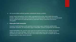  Bu hususta dikkat edilmesi gereken noktalardan bazıları şunlardır:
Hacker hedef belirledikten sonra, saldırı yapacağı kişi/kurumları direk hedef almamakla
beraber, Zaafiyet gördüğü kişinin çevresinden ona bulaşmaktadır. Fakat bazı durumlarda kişide
açık bir zafiyet bulunursa yapacağı saldırıyı yukarıdaki tabloya uydurması söz konusu
olmayabilir.
 Kişiye göre farklı senaryolar
Hackerler hedef belirleyip analiz yaptıktan sonra kişiye uygun olabilecek şekilde farklı
senaryolar hazırlarlar, bu senaryolara uygun materyaller, yardımcı programlar da kullanırlar.
Hedef belirledikleri kişi, siyasi bir parti üyesi ise ve kişinin herhangi bir zafiyeti söz konusu
değilse, bu durumda saldırgan, hedef tahtasına saldıracağı kişiye yakın çevreden birini
oturtarak onu analiz eder. Süreç bundan sonra böyle devam edecek ve zafiyeti olan birine
ulaşana kadar bu takip devam edecektir.
 