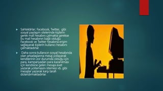  Sahtekârlar; Facebook, Twitter, gibi
sosyal paylaşım sitelerinde kişilerin
gerek mail hesabını çalmakta gerekse
bu mail hesabının bağlı olduğu
Facebook ve Twitter hesabına erişim
sağlayarak kişilerin kullanıcı hesabını
çalmaktadırlar.
 Daha sonra kullanıcın sosyal hesabında
olan arkadaşlarına mesaj yollayarak
kendilerinin zor durumda olduğu için
para, kampanyadan para kazanılması
için kendisine gelen mesaja evet
yazarak yollamasını istemesi vb. gibi
mesajlar yazarak karşı tarafı
dolandırmaktadırlar.
 