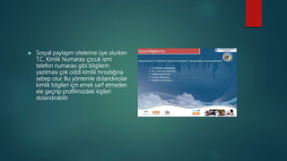  Sosyal paylaşım sitelerine üye olurken
T.C. Kimlik Numarası çocuk ismi
telefon numarası gibi bilgilerin
yazılması çok ciddi kimlik hırsızlığına
sebep olur. Bu yöntemle dolandırıcılar
kimlik bilgileri için emek sarf etmeden
ele geçirip profilimizdeki kişileri
dolandırabilir.
 