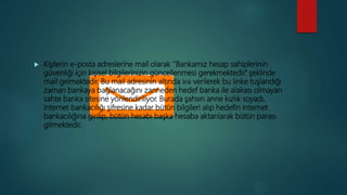  Kişilerin e-posta adreslerine mail olarak ‘’Bankamız hesap sahiplerinin
güvenliği için kişisel bilgilerinizin güncellenmesi gerekmektedir.’’ şeklinde
mail gelmektedir. Bu mail adresinin altında link verilerek bu linke tuşlandığı
zaman bankaya bağlanacağını zanneden hedef banka ile alakası olmayan
sahte banka sitesine yönlendiriliyor. Burada şahsın anne kızlık soyadı,
internet bankacılığı şifresine kadar bütün bilgileri alıp hedefin internet
bankacılığına girilip, bütün hesabı başka hesaba aktarılarak bütün parası
gitmektedir.
 
