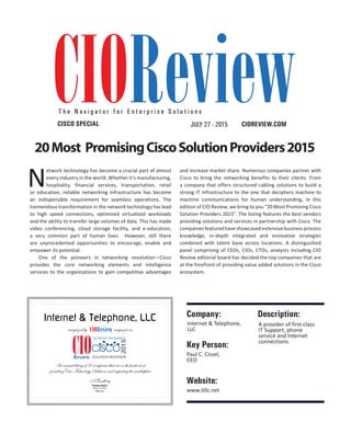 | |JULY 2014
20CIOReview
Internet & Telephone, LLC
recognized by magazine as
An annual listing of 20 companies that are in the forefront of
providingCisco Technology Solutions and impacting the marketplace
Editor-in-Chief
Pradeep Shankar
2015
CISCO
SOLUTION PROVIDERS
20 MOST PROMISING
Description:Company:
Internet & Telephone,
LLC
A provider of first-class
IT Support, phone
service and Internet
connections.
Key Person:
Paul C. Cissel,
CEO
Website:
www.itllc.net
CIOREVIEW.COMCISCO SPECIAL
T h e N a v i g a t o r f o r E n t e r p r i s e S o l u t i o n s
20Most PromisingCiscoSolutionProviders2015
N
etwork technology has become a crucial part of almost
every industry in the world. Whether it’s manufacturing,
hospitality, financial services, transportation, retail
or education, reliable networking infrastructure has become
an indispensible requirement for seamless operations. The
tremendous transformation in the network technology has lead
to high speed connections, optimized virtualized workloads
and the ability to transfer large volumes of data. This has made
video conferencing, cloud storage facility, and e-education,
a very common part of human lives. However, still there
are unprecedented opportunities to encourage, enable and
empower its potential.
One of the pioneers in networking revolution—Cisco
provides the core networking elements and intelligence
services to the organizations to gain competitive advantages
and increase market share. Numerous companies partner with
Cisco to bring the networking benefits to their clients. From
a company that offers structured cabling solutions to build a
strong IT infrastructure to the one that deciphers machine to
machine communications for human understanding, in this
edition of CIO Review, we bring to you “20 Most Promising Cisco
Solution Providers 2015”. The listing features the best vendors
providing solutions and services in partnership with Cisco. The
companiesfeaturedhaveshowcasedextensivebusinessprocess
knowledge, in-depth integrated and innovative strategies
combined with talent base across locations. A distinguished
panel comprising of CEOs, CIOs, CTOs, analysts including CIO
Review editorial board has decided the top companies that are
at the forefront of providing value added solutions in the Cisco
ecosystem.
JULY 27 - 2015
 
