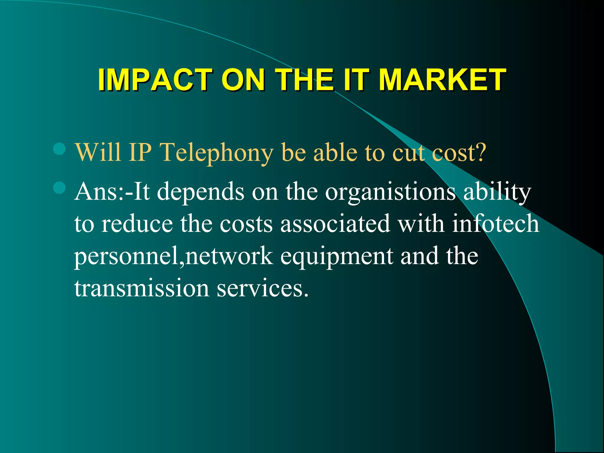 IIMMPPAACCTT OONN TTHHEE IITT MMAARRKKEETT 
Will IP Telephony be able to cut cost? 
Ans:-It depends on the organistions ability 
to reduce the costs associated with infotech 
personnel,network equipment and the 
transmission services. 
 