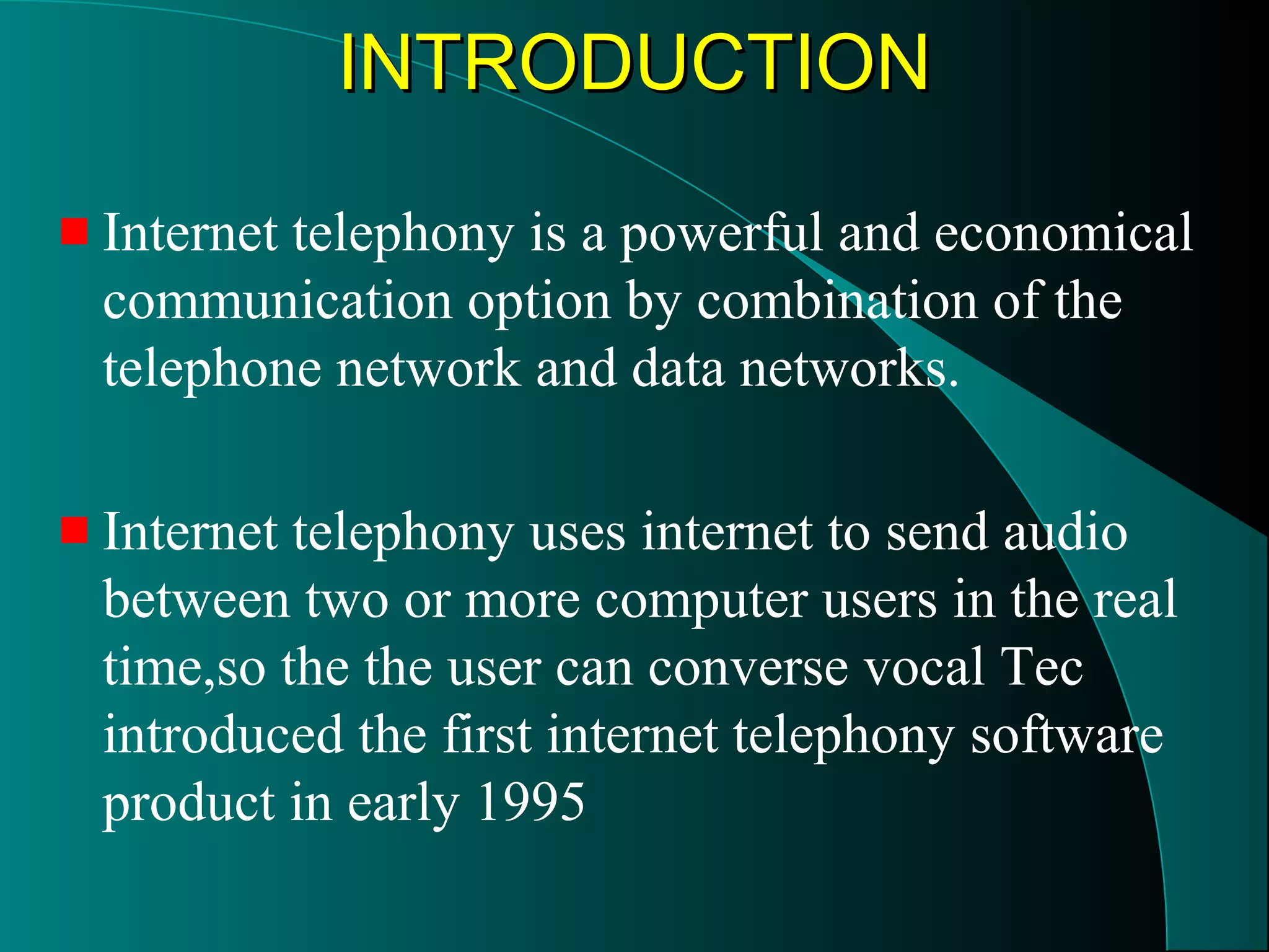 IINNTTRROODDUUCCTTIIOONN 
Internet telephony is a powerful and economical 
communication option by combination of the 
telephone network and data networks. 
Internet telephony uses internet to send audio 
between two or more computer users in the real 
time,so the the user can converse vocal Tec 
introduced the first internet telephony software 
product in early 1995 
 
