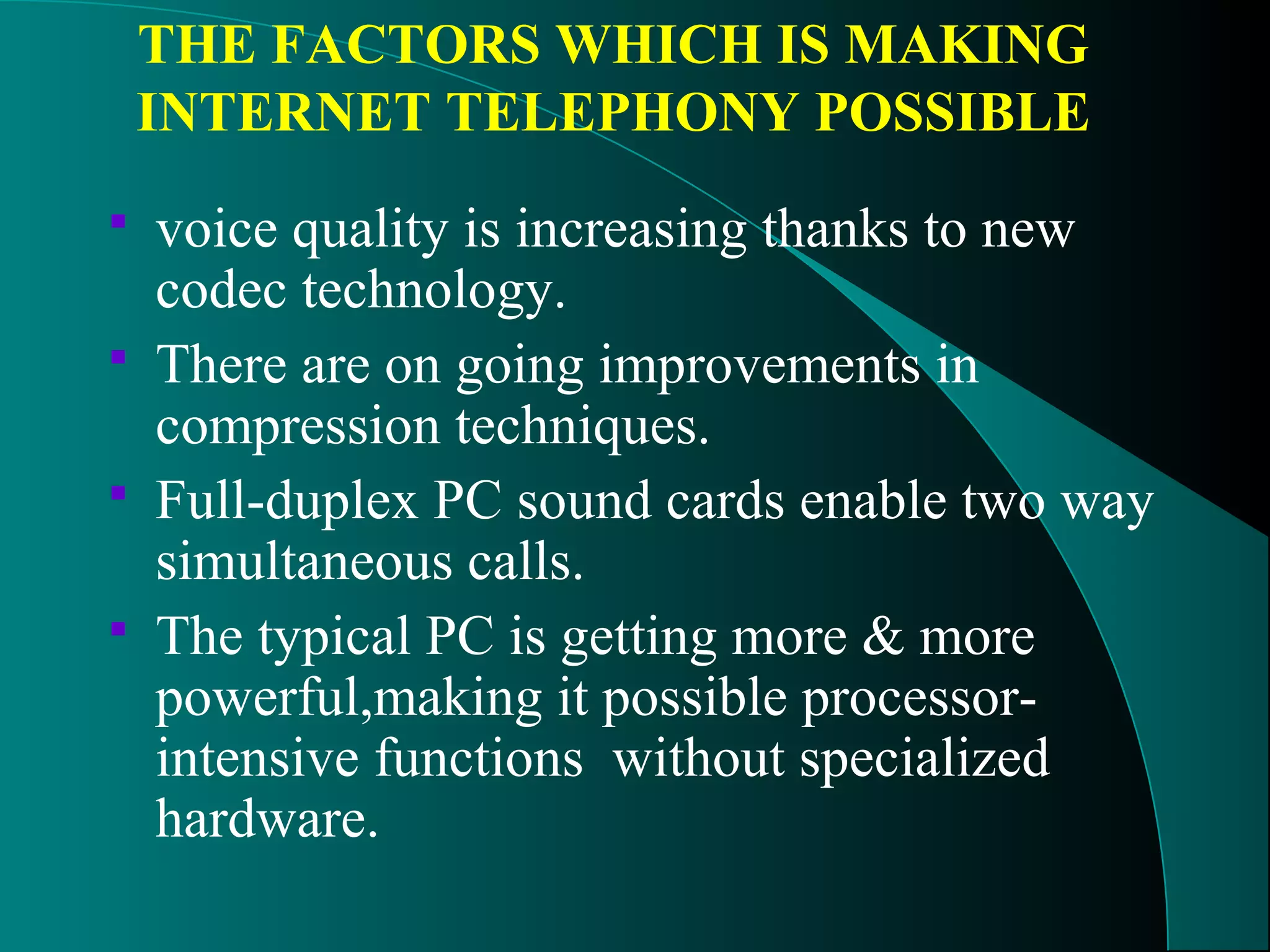 THE FACTORS WHICH IS MAKING 
INTERNET TELEPHONY POSSIBLE 
 voice quality is increasing thanks to new 
codec technology. 
 There are on going improvements in 
compression techniques. 
 Full-duplex PC sound cards enable two way 
simultaneous calls. 
 The typical PC is getting more & more 
powerful,making it possible processor-intensive 
functions without specialized 
hardware. 
 