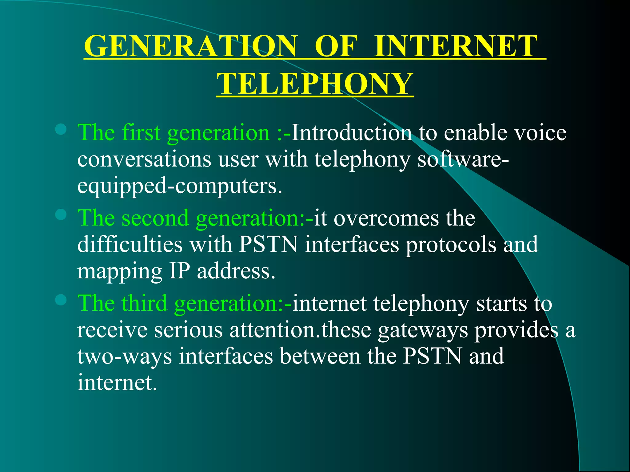 GENERATION OF INTERNET 
TELEPHONY 
The first generation :-Introduction to enable voice 
conversations user with telephony software-equipped- 
computers. 
The second generation:-it overcomes the 
difficulties with PSTN interfaces protocols and 
mapping IP address. 
The third generation:-internet telephony starts to 
receive serious attention.these gateways provides a 
two-ways interfaces between the PSTN and 
internet. 
 
