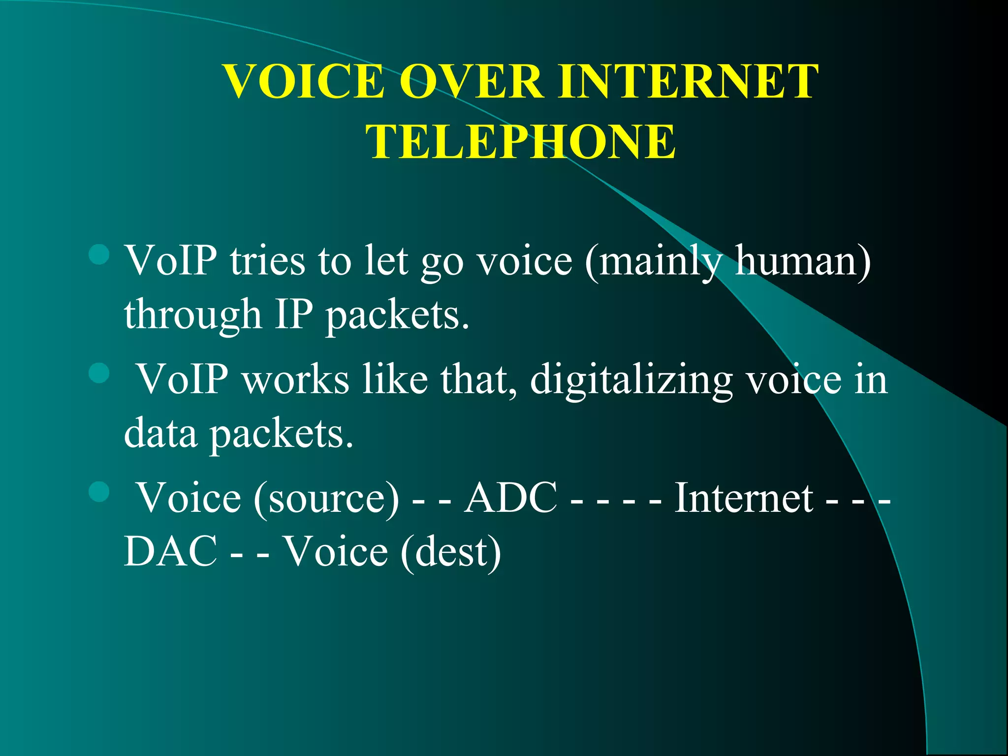 VOICE OVER INTERNET 
TELEPHONE 
VoIP tries to let go voice (mainly human) 
through IP packets. 
 VoIP works like that, digitalizing voice in 
data packets. 
 Voice (source) - - ADC - - - - Internet - - - 
DAC - - Voice (dest) 
 