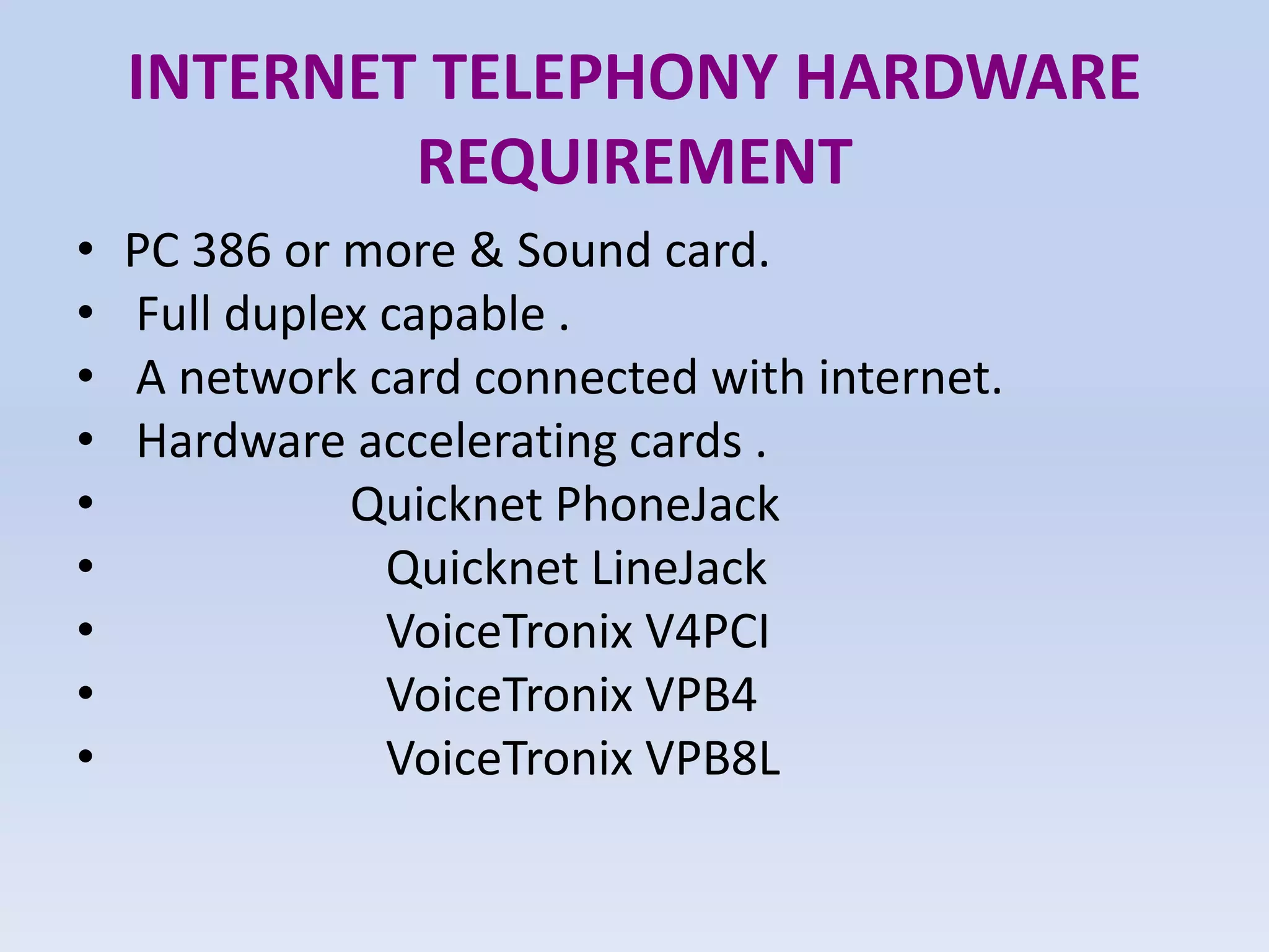 INTERNET TELEPHONY HARDWARE
REQUIREMENT
• PC 386 or more & Sound card.
• Full duplex capable .
• A network card connected with internet.
• Hardware accelerating cards .
• Quicknet PhoneJack
• Quicknet LineJack
• VoiceTronix V4PCI
• VoiceTronix VPB4
• VoiceTronix VPB8L
 