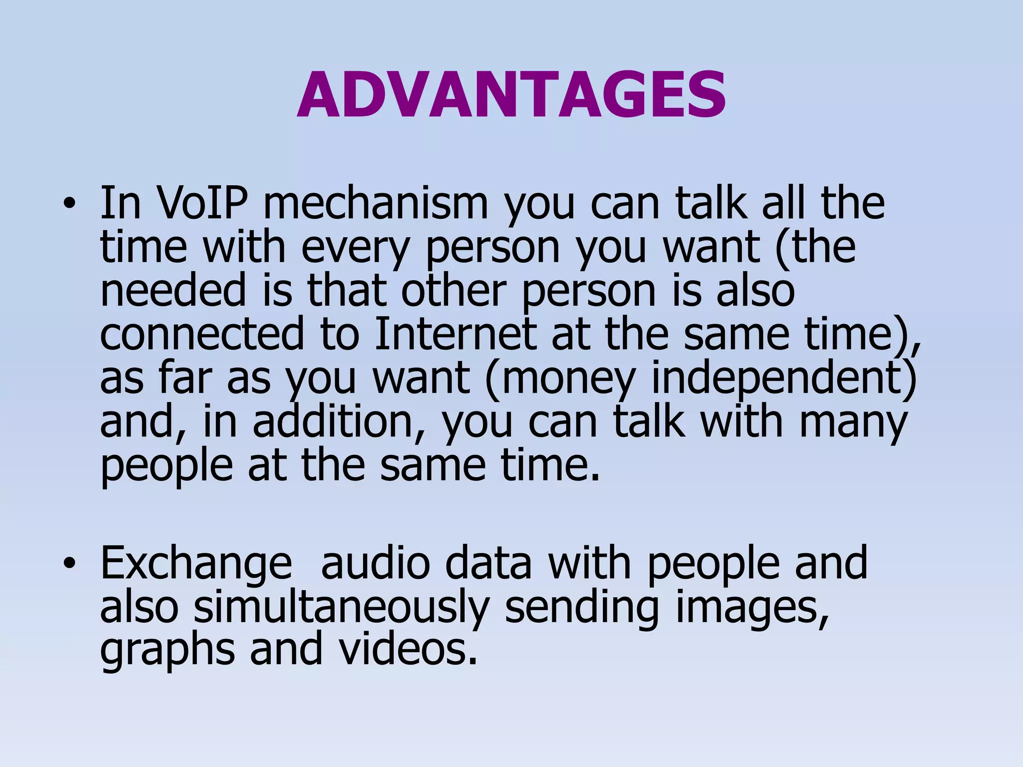 ADVANTAGES
• In VoIP mechanism you can talk all the
time with every person you want (the
needed is that other person is also
connected to Internet at the same time),
as far as you want (money independent)
and, in addition, you can talk with many
people at the same time.
• Exchange audio data with people and
also simultaneously sending images,
graphs and videos.
 