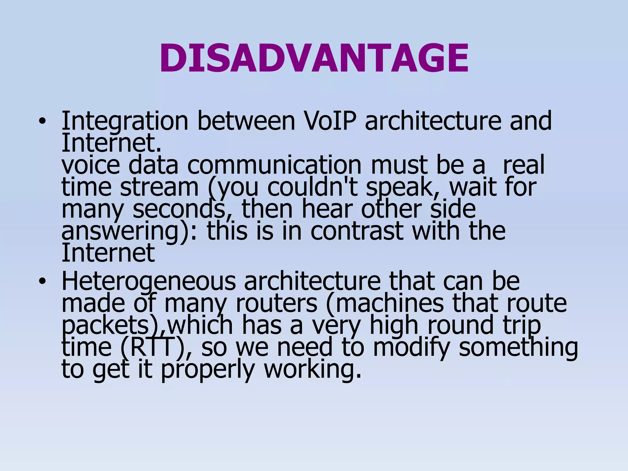 DISADVANTAGE
• Integration between VoIP architecture and
Internet.
voice data communication must be a real
time stream (you couldn't speak, wait for
many seconds, then hear other side
answering): this is in contrast with the
Internet
• Heterogeneous architecture that can be
made of many routers (machines that route
packets),which has a very high round trip
time (RTT), so we need to modify something
to get it properly working.
 