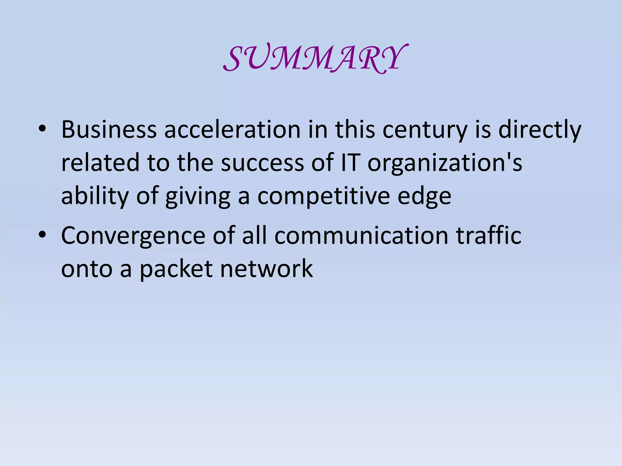 SUMMARY
• Business acceleration in this century is directly
related to the success of IT organization's
ability of giving a competitive edge
• Convergence of all communication traffic
onto a packet network
 