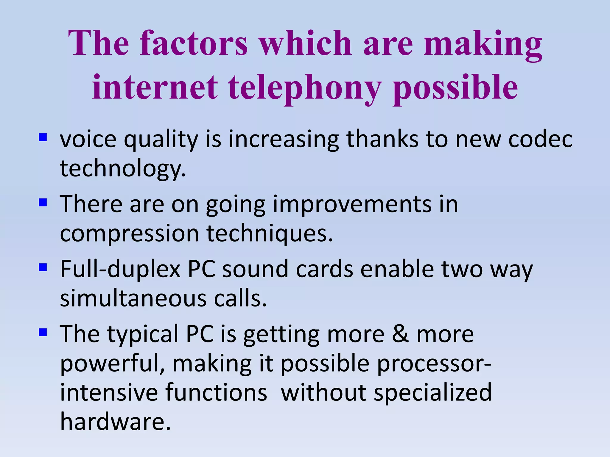 The factors which are making
internet telephony possible
 voice quality is increasing thanks to new codec
technology.
 There are on going improvements in
compression techniques.
 Full-duplex PC sound cards enable two way
simultaneous calls.
 The typical PC is getting more & more
powerful, making it possible processor-
intensive functions without specialized
hardware.
 