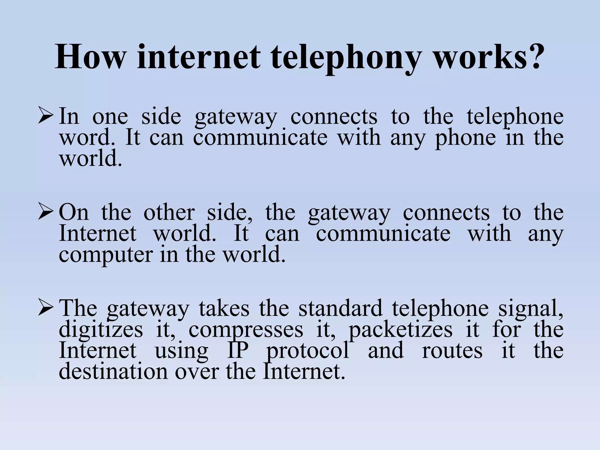 How internet telephony works?
In one side gateway connects to the telephone
word. It can communicate with any phone in the
world.
On the other side, the gateway connects to the
Internet world. It can communicate with any
computer in the world.
The gateway takes the standard telephone signal,
digitizes it, compresses it, packetizes it for the
Internet using IP protocol and routes it the
destination over the Internet.
 