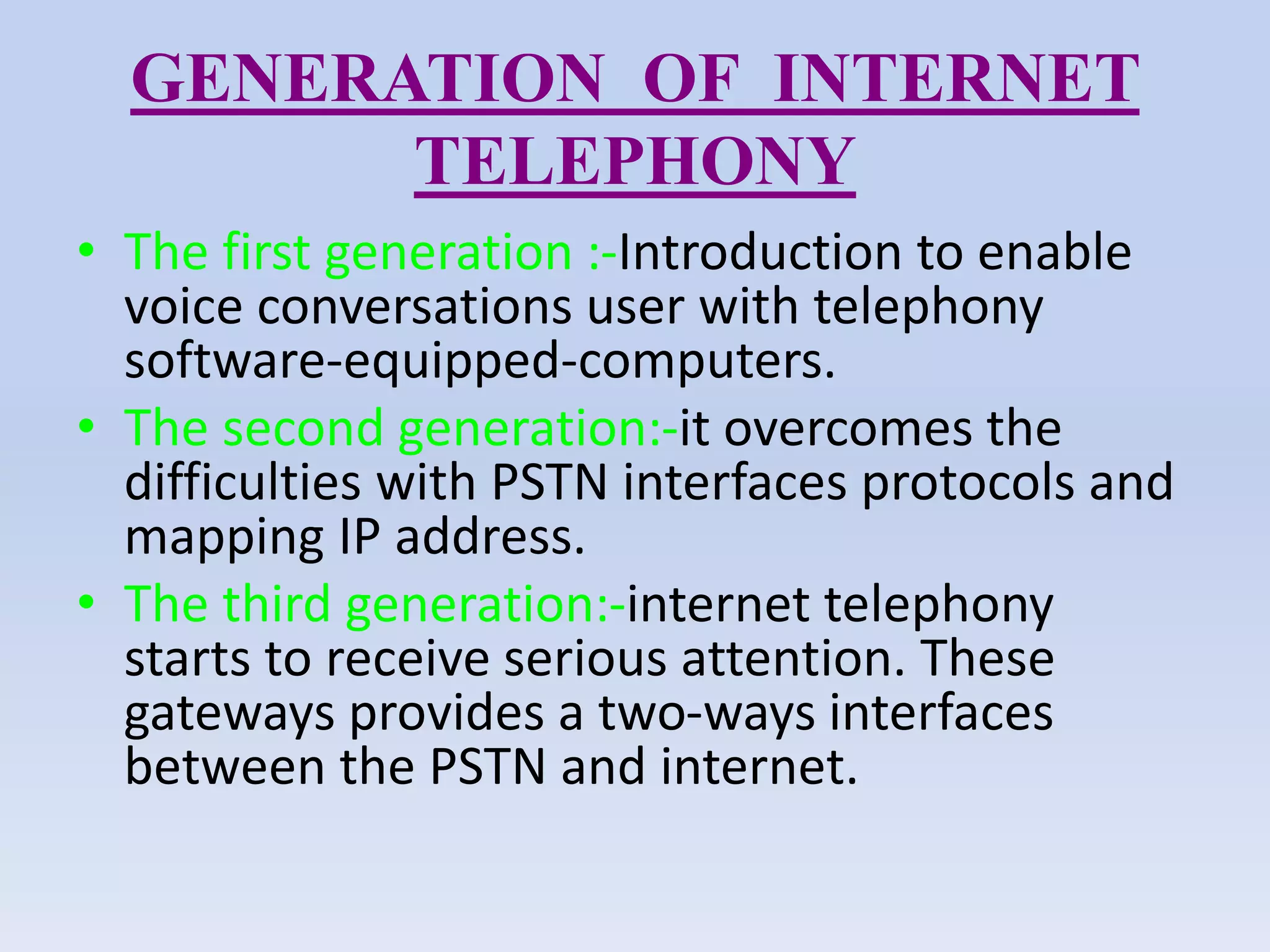 GENERATION OF INTERNET
TELEPHONY
• The first generation :-Introduction to enable
voice conversations user with telephony
software-equipped-computers.
• The second generation:-it overcomes the
difficulties with PSTN interfaces protocols and
mapping IP address.
• The third generation:-internet telephony
starts to receive serious attention. These
gateways provides a two-ways interfaces
between the PSTN and internet.
 