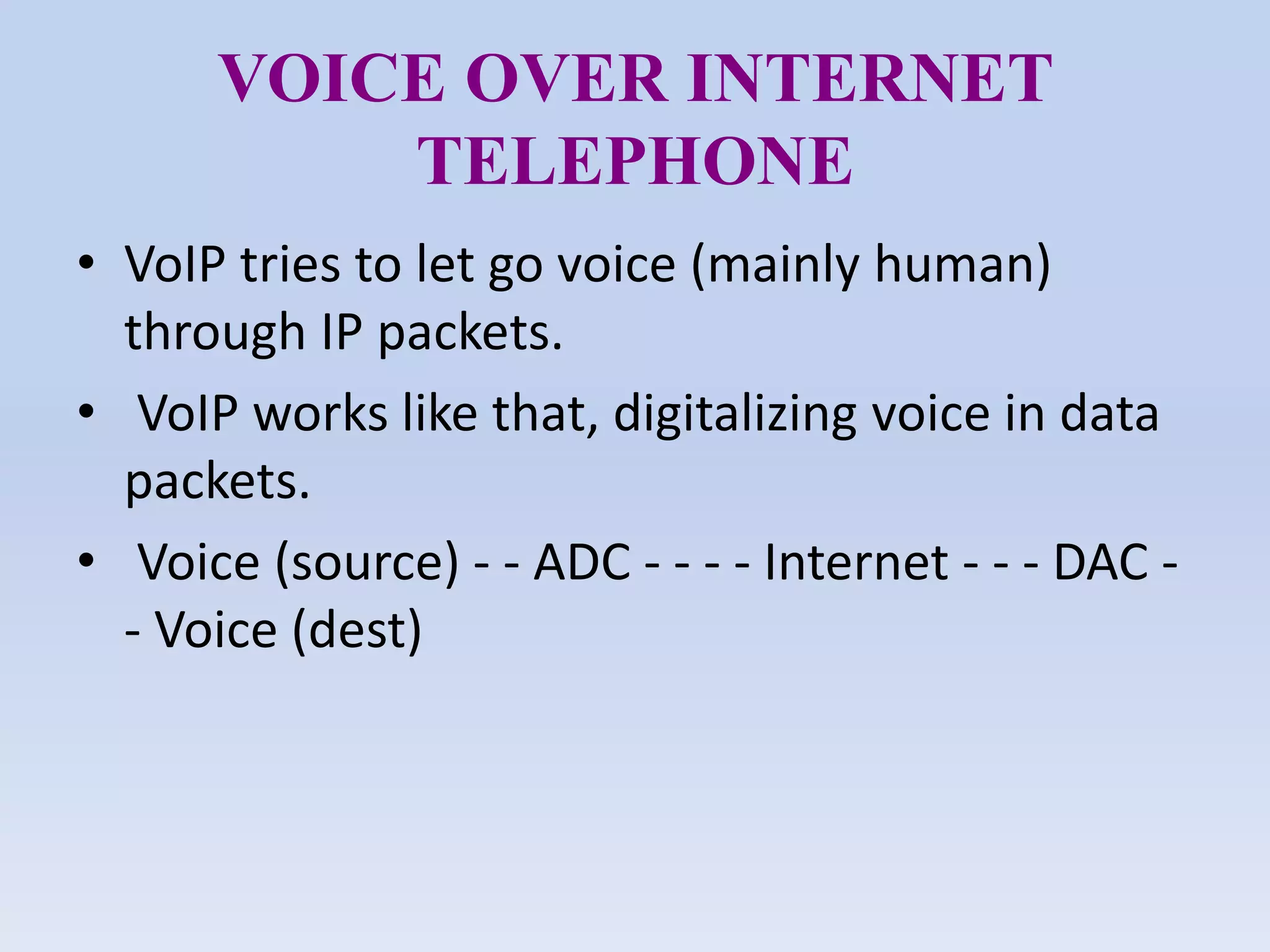 VOICE OVER INTERNET
TELEPHONE
• VoIP tries to let go voice (mainly human)
through IP packets.
• VoIP works like that, digitalizing voice in data
packets.
• Voice (source) - - ADC - - - - Internet - - - DAC -
- Voice (dest)
 