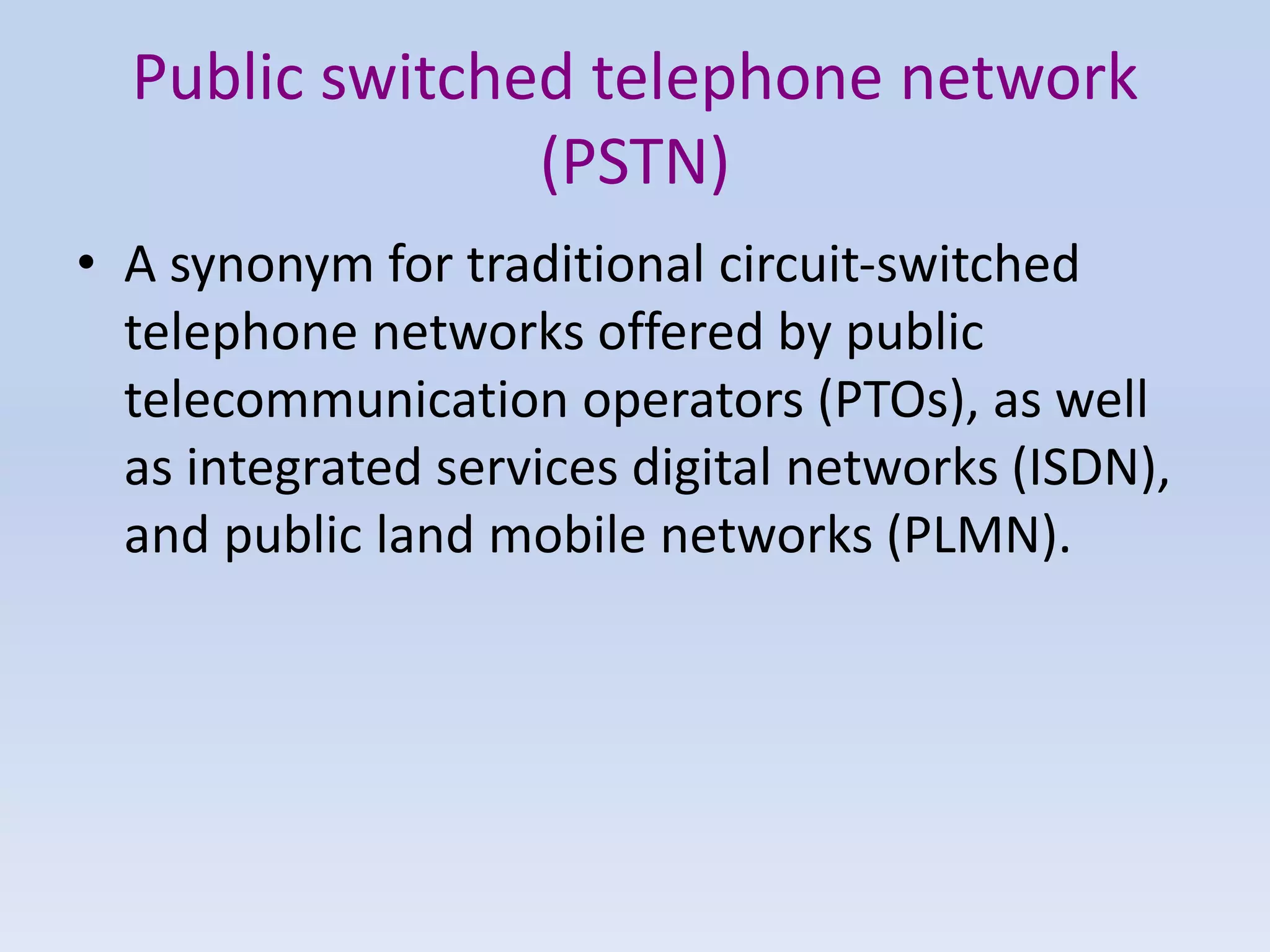 Public switched telephone network
(PSTN)
• A synonym for traditional circuit-switched
telephone networks offered by public
telecommunication operators (PTOs), as well
as integrated services digital networks (ISDN),
and public land mobile networks (PLMN).
 