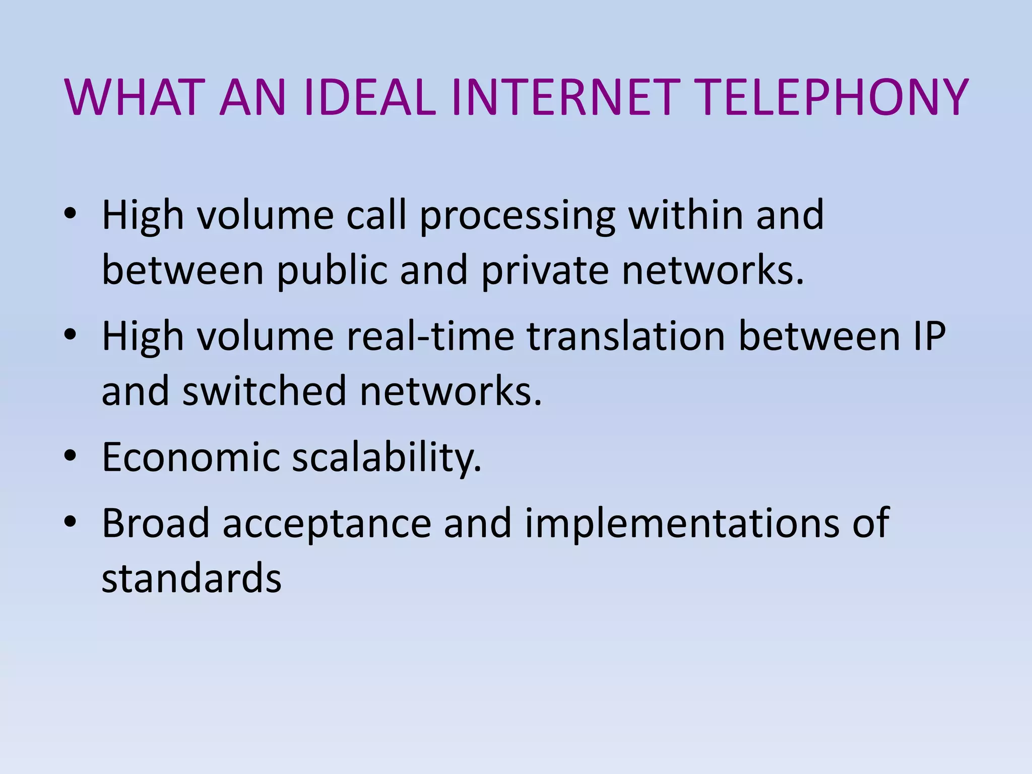 WHAT AN IDEAL INTERNET TELEPHONY
• High volume call processing within and
between public and private networks.
• High volume real-time translation between IP
and switched networks.
• Economic scalability.
• Broad acceptance and implementations of
standards
 