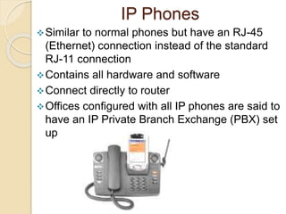 IP Phones
Similar to normal phones but have an RJ-45
(Ethernet) connection instead of the standard
RJ-11 connection
Contains all hardware and software
Connect directly to router
Offices configured with all IP phones are said to
have an IP Private Branch Exchange (PBX) set
up
 