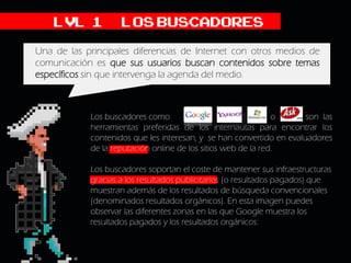 LVL 1           Los buscadores
Una de las principales diferencias de Internet con otros medios de
comunicación es que sus usuarios buscan contenidos sobre temas
específicos sin que intervenga la agenda del medio.



            Los buscadores como                                o      son las
            herramientas preferidas de los internautas para encontrar los
            contenidos que les interesan, y se han convertido en evaluadores
            de la reputación online de los sitios web de la red.

            Los buscadores soportan el coste de mantener sus infraestructuras
            gracias a los resultados publicitarios (o resultados pagados) que
            muestran además de los resultados de búsqueda convencionales
            (denominados resultados orgánicos). En esta imagen puedes
            observar las diferentes zonas en las que Google muestra los
            resultados pagados y los resultados orgánicos:
 